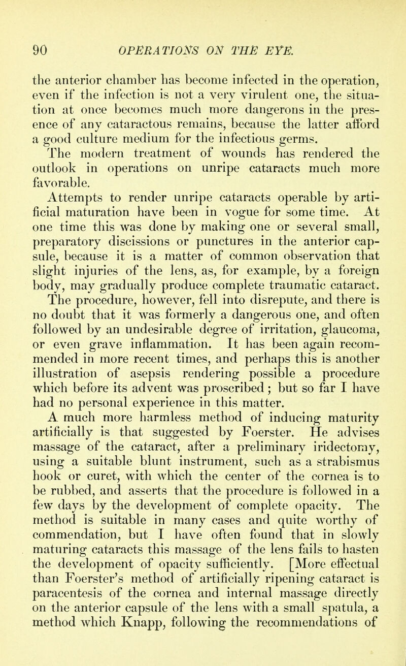 the anterior chamber has become infected in the operation, even if the infection is not a very virulent one, the situa- tion at once becomes much more dangerons in the pres- ence of any cataractous remains, because the latter alford a good culture medium for the infectious germs. The modern treatment of wounds has rendered the outlook in operations on unripe cataracts much more favorable. Attempts to render unripe cataracts operable by arti- ficial maturation have been in vogue for some time. At one time this was done by making one or several small, preparatory discissions or punctures in the anterior cap- sule, because it is a matter of common observation that slight injuries of the lens, as, for example, by a foreign body, may gradually produce complete traumatic cataract. The procedure, however, fell into disrepute, and there is no doubt that it was formerly a dangerous one, and often followed by an undesirable degree of irritation, glaucoma, or even grave inflammation. It has been again recom- mended in more recent times, and perhaps this is another illustration of asepsis rendering possible a procedure which before its advent was proscribed; but so far I have had no personal experience in this matter. A much more harmless method of inducing maturity artificially is that suggested by Foerster. He advises massage of the cataract, after a preliminary iridectomy, using a suitable blunt instrument, such as a strabismus hook or curet, with which the center of the cornea is to be rubbed, and asserts that the procedure is followed in a few days by the development of complete opacity. The method is suitable in many cases and quite worthy of commendation, but I have often found that in slowly maturing cataracts this massage of the lens fails to hasten the development of opacity sufficiently. [More effectual than Foerster's method of artificially ripening cataract is paracentesis of the cornea and internal massage directly on the anterior capsule of the lens with a small spatula, a method which Knapp, following the recommendations of