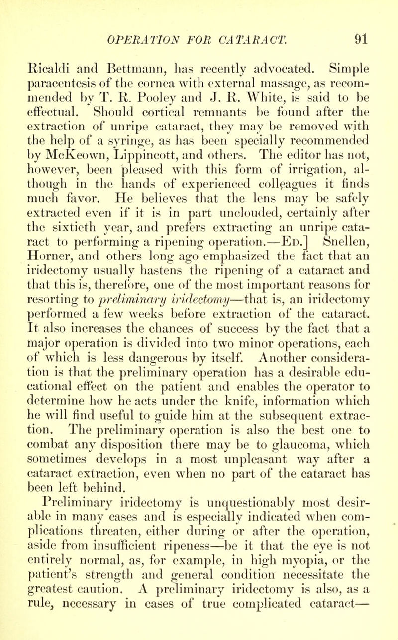 Ricaldi and Bettmann, lias recently advocated. Simple paracentesis of the cornea with external massage, as recom- mended by T. R. Pooley and J. R. White, is said to be effectual. Should cortical remnants be found after the extraction of unripe cataract, they may be removed with the help of a syringe, as has been specially recommended by McKeown, Lippincott, and others. The editor has not, however, been pleased with this form of irrigation, al- though in the hands of experienced colleagues it finds much favor. He believes that the lens may be safely extracted even if it is in part unclouded, certainly after the sixtieth year, and prefers extracting an unripe cata- ract to performing a ripening operation.—Ed.] Snellen, Horner, and others long ago emphasized the fact that an iridectomy usually hastens the ripening of a cataract and that this is, therefore, one of the most important reasons for resorting to preliminary iridectomy—that is, an iridectomy performed a few weeks before extraction of the cataract. It also increases the chances of success by the fact that a major operation is divided into two minor operations, each of which is less dangerous by itself. Another considera- tion is that the preliminary operation has a desirable edu- cational effect on the patient and enables the operator to determine how he acts under the knife, information which he will find useful to guide him at the subsequent extrac- tion. The preliminary operation is also the best one to combat any disposition there may be to glaucoma, which sometimes develops in a most unpleasant way after a cataract extraction, even when no part of the cataract has been left behind. Preliminary iridectomy is unquestionably most desir- able in many cases and is especially indicated when com- plications threaten, either during or after the operation, aside from insufficient ripeness—be it that the eye is not entirely normal, as, for example, in high myopia, or the patient's strength and general condition necessitate the greatest caution. A preliminary iridectomy is also, as a rule, necessary in cases of true complicated cataract—