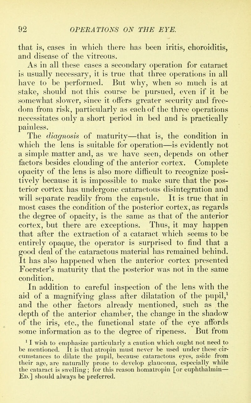 that is, cases in which there has been iritis, choroiditis, and disease of the vitreous. As in all these cases a secondary operation for cataract is usually necessary, it is true that three operations in all have to be performed. But why, when so much is at stake, should not this course be pursued, even if it be somewhat slower, since it offers greater security and free- dom from risk, particularly as each of the three operations necessitates only a short period in bed and is practically painless. The diagnosis of maturity—that is, the condition in which the lens is suitable for operation—is evidently not a simple matter and, as we have seen, depends on other factors besides clouding of the anterior cortex. Complete opacity of the lens is also more difficult to recognize posi- tively because it is impossible to make sure that the pos- terior cortex has undergone cataractous disintegration and will separate readily from the capsule. It is true that in most cases the condition of the posterior cortex, as regards the degree of opacity, is the same as that of the anterior cortex, but there are exceptions. Thus, it may happen that after the extraction of a cataract which seems to be entirely opaque, the operator is surprised to find that a good deal of the cataractous material has remained behind. It has also happened when the anterior cortex presented Foerster's maturity that the posterior was not in the same condition. In addition to careful inspection of the lens with the aid of a magnifying glass after dilatation of the pupil,1 and the other factors already mentioned, such as the depth of the anterior chamber, the change in the shadow of the iris, etc., the functional state of the eye affords some information as to the degree of ripeness. But from 11 wish to emphasize particularly a caution which ought not need to be mentioned. It is that atropin must never be used under these cir- cumstances to dilate the pupil, because cataractous eyes, aside from their age, are naturally prone to develop glaucoma, especially while the cataract is swelling; for this reason homatropin [or euphthalmin— Ed.] should always be preferred.