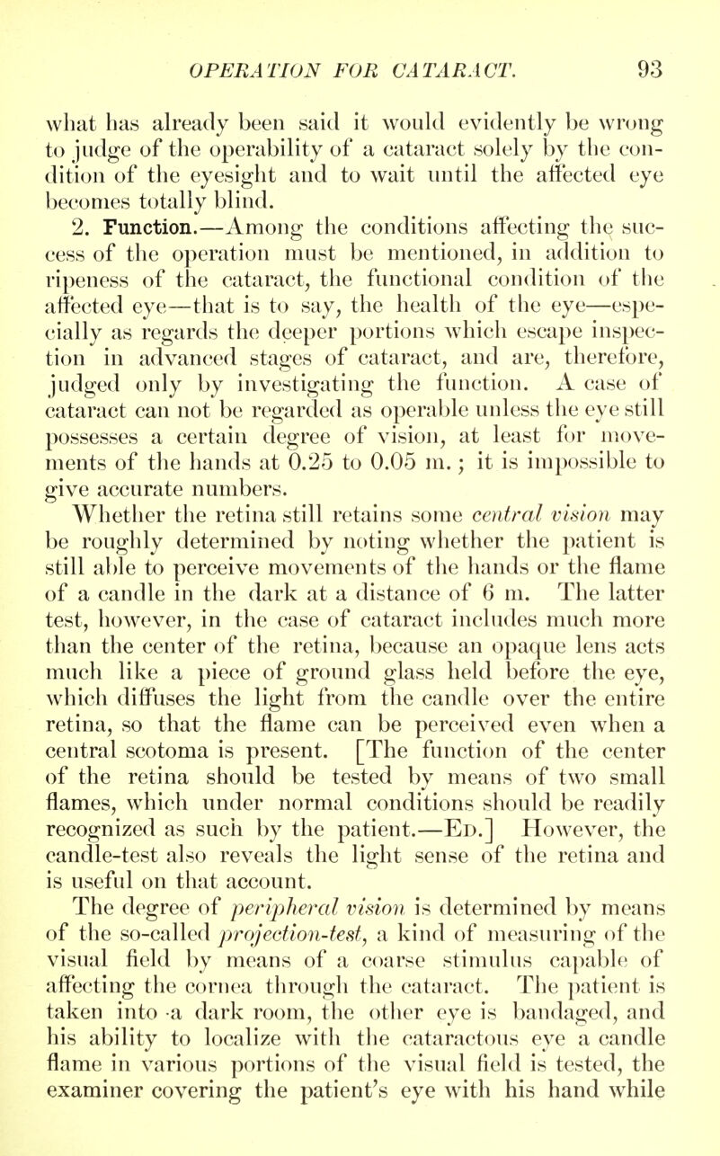 what has already been said it would evidently be wrong to judge of the operability of a cataract solely by the con- dition of the eyesight and to wait until the affected eye becomes totally blind. 2. Function.—Among the conditions affecting the suc- cess of the operation must be mentioned, in addition to ripeness of the cataract, the functional condition of the affected eye—that is to say, the health of the eye—espe- cially as regards the deeper portions which escape inspec- tion in advanced stages of cataract, and are, therefore, judged only by investigating the function. A case of cataract can not be regarded as operable unless the eye still possesses a certain degree of vision, at least for move- ments of the hands at 0.25 to 0.05 m.; it is impossible to give accurate numbers. Whether the retina still retains some central vision may be roughly determined by noting whether the patient is still able to perceive movements of the hands or the flame of a candle in the dark at a distance of 6 m. The latter test, however, in the case of cataract includes much more than the center of the retina, because an opaque lens acts much like a piece of ground glass held before the eye, which diffuses the light from the candle over the entire retina, so that the flame can be perceived even when a central scotoma is present. [The function of the center of the retina should be tested by means of two small flames, which under normal conditions should be readily recognized as such by the patient.—Ed.] However, the candle-test also reveals the light sense of the retina and is useful on that account. The degree of peripheral vision is determined by means of the so-called projection-test, a kind of measuring of the visual field by means of a coarse stimulus capable of affecting the cornea through the cataract. The patient is taken into a dark room, the other eye is bandaged, and his ability to localize with the cataractous eye a candle flame in various portions of the visual field is tested, the examiner covering the patient's eye with his hand while