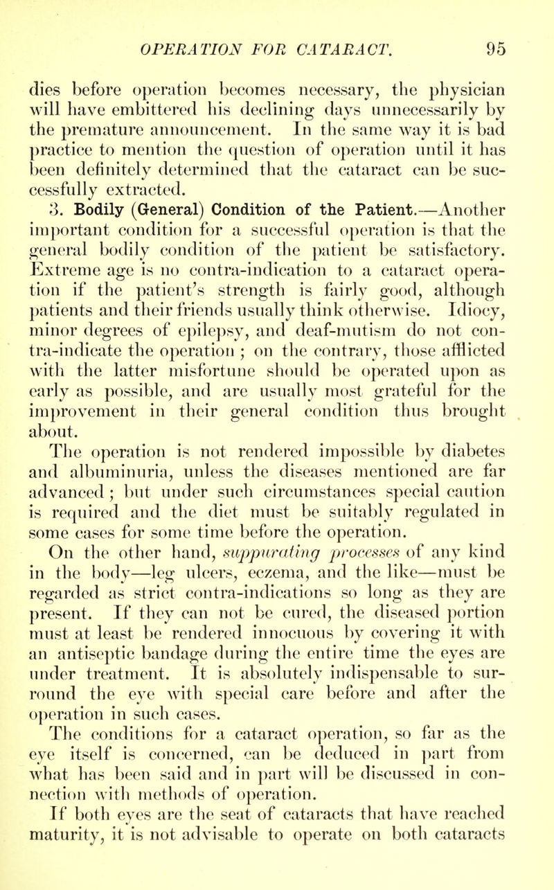 dies before operation becomes necessary, the physician will have embittered his declining days unnecessarily by the premature announcement. In the same way it is bad practice to mention the question of operation until it has been definitely determined that the cataract can be suc- cessfully extracted. 3. Bodily (General) Condition of the Patient.—Another important condition for a successful operation is that the general bodily condition of the patient be satisfactory. Extreme age is no contra-indication to a cataract opera- tion if the patient's strength is fairly good, although patients and their friends usually think otherwise. Idiocy, minor degrees of epilepsy, and deaf-mutism do not con- tra-indicate the operation ; on the contrary, those afflicted with the latter misfortune should be operated upon as early as possible, and are usually most grateful for the improvement in their general condition thus brought about. The operation is not rendered impossible by diabetes and albuminuria, unless the diseases mentioned are far advanced ; but under such circumstances special caution is required and the diet must be suitably regulated in some cases for some time before the operation. On the other hand, suppurating processes of any kind in the body—leg ulcers, eczema, and the like—must be regarded as strict contra-indications so long as they are present. If they can not be cured, the diseased portion must at least be rendered innocuous by covering it with an antiseptic bandage during the entire time the eyes are under treatment. It is absolutely indispensable to sur- round the eye with special care before and after the operation in such cases. The conditions for a cataract operation, so far as the eye itself is concerned, can be deduced in part from what has been said and in part will be discussed in con- nection with methods of operation. If both eyes are the seat of cataracts that have reached maturity, it is not advisable to operate on both cataracts