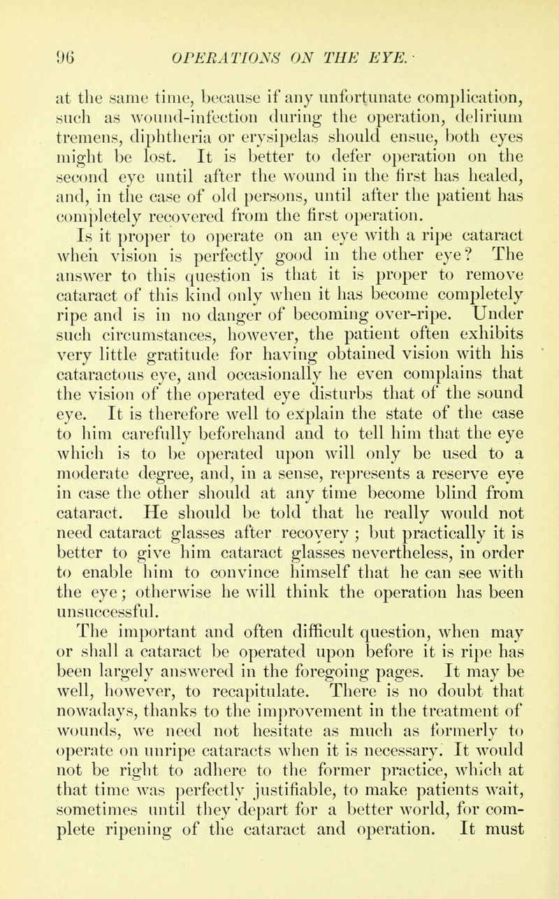 at the same time, because if any unfortunate complication, such as wound-infection during the operation, delirium tremens, diphtheria or erysipelas should ensue, both eyes might be lost. It is better to defer operation on the second eye until after the wound in the first has healed, and, in the case of old persons, until after the patient has completely recovered from the first operation. Is it proper to operate on an eye with a ripe cataract when vision is perfectly good in the other eye ? The answer to this question is that it is proper to remove cataract of this kind only when it has become completely ripe and is in no danger of becoming over-ripe. Under such circumstances, however, the patient often exhibits very little gratitude for having obtained vision with his cataractous eye, and occasionally he even complains that the vision of the operated eye disturbs that of the sound eye. It is therefore well to explain the state of the case to him carefully beforehand and to tell him that the eye which is to be operated upon will only be used to a moderate degree, and, in a sense, represents a reserve eye in case the other should at any time become blind from cataract. He should be told that he really would not need cataract glasses after recovery ; but practically it is better to give him cataract glasses nevertheless, in order to enable him to convince himself that he can see with the eye; otherwise he will think the operation has been unsuccessful. The important and often difficult question, when may or shall a cataract be operated upon before it is ripe has been largely answered in the foregoing pages. It may be well, however, to recapitulate. There is no doubt that nowadays, thanks to the improvement in the treatment of wounds, we need not hesitate as much as formerly to operate on unripe cataracts when it is necessary. It would not be right to adhere to the former practice, which at that time was perfectly justifiable, to make patients wait, sometimes until they depart for a better world, for com- plete ripening of the cataract and operation. It must