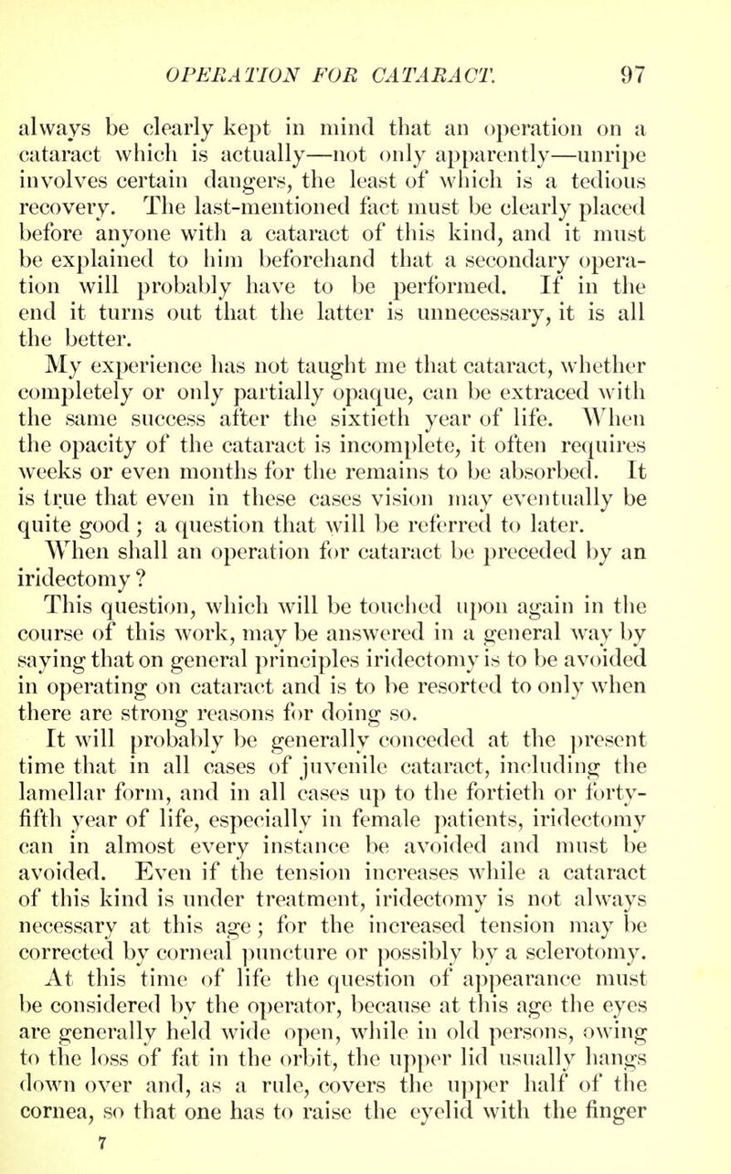 always be clearly kept in mind that an operation on a cataract which is actually—not only apparently—unripe involves certain dangers, the least of which is a tedious recovery. The last-mentioned fact must be clearly placed before anyone with a cataract of this kind, and it must be explained to him beforehand that a secondary opera- tion will probably have to be performed. If in the end it turns out that the latter is unnecessary, it is all the better. My experience has not taught me that cataract, whether completely or only partially opaque, can be extraced with the same success after the sixtieth year of life. When the opacity of the cataract is incomplete, it often requires weeks or even months for the remains to be absorbed. It is true that even in these cases vision may eventually be quite good; a question that will be referred to later. When shall an operation for cataract be preceded by an iridectomy ? This question, which will be touched upon again in the course of this work, may be answered in a general way by saying that on general principles iridectomy is to be avoided in operating on cataract and is to be resorted to only when there are strong reasons for doing so. It will probably be generally conceded at the present time that in all cases of juvenile cataract, including the lamellar form, and in all cases up to the fortieth or forty- fifth year of life, especially in female patients, iridectomy can in almost every instance be avoided and must be avoided. Even if the tension increases while a cataract of this kind is under treatment, iridectomy is not always necessary at this age; for the increased tension may be corrected by corneal puncture or possibly by a sclerotomy. At this time of life the question of appearance must be considered by the operator, because at this age the eyes are generally held wide open, while in old persons, owing to the loss of fat in the orbit, the upper lid usually hangs down over and, as a rule, covers the upper half of the cornea, so that one has to raise the eyelid with the finger 7