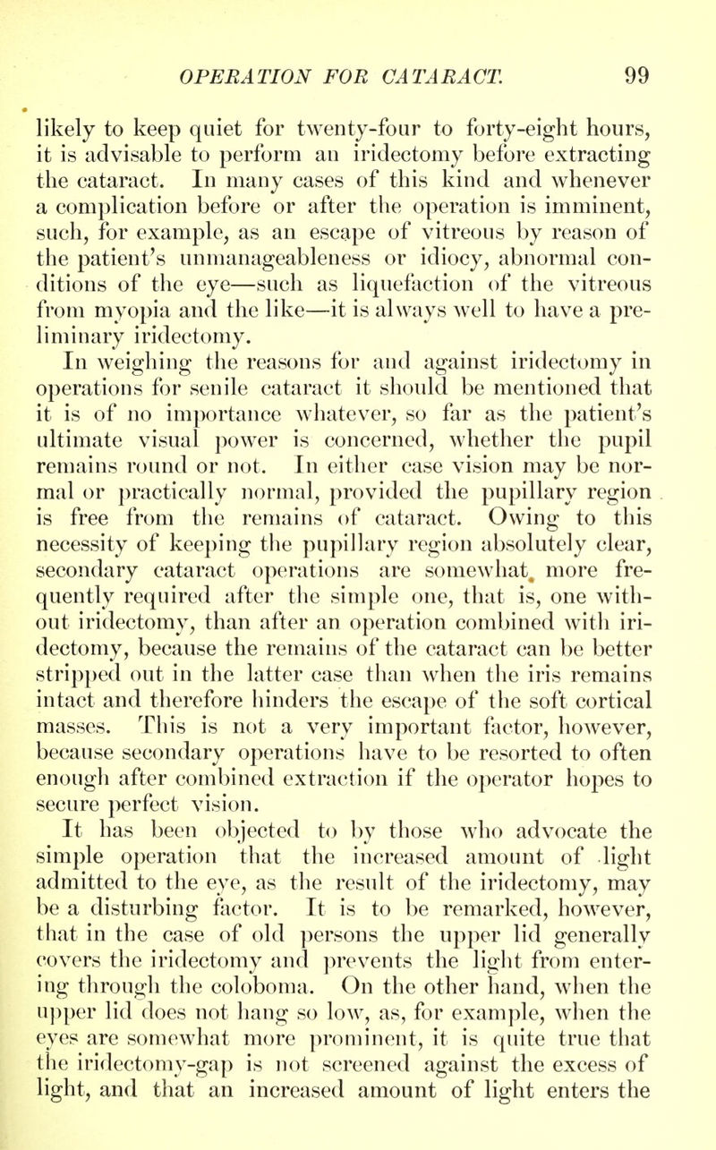 likely to keep quiet for twenty-four to forty-eight hours, it is advisable to perform an iridectomy before extracting the cataract. In many cases of this kind and whenever a complication before or after the operation is imminent, such, for example, as an escape of vitreous by reason of the patient's unmanageableness or idiocy, abnormal con- ditions of the eye—such as liquefaction of the vitreous from myopia and the like—it is always well to have a pre- liminary iridectomy. In weighing the reasons for and against iridectomy in operations for senile cataract it should be mentioned that it is of no importance whatever, so far as the patient's ultimate visual power is concerned, whether the pupil remains round or not. In either case vision may be nor- mal or practically normal, provided the pupillary region is free from the remains of cataract. Owing to this necessity of keeping the pupillary region absolutely clear, secondary cataract operations are somewhat^ more fre- quently required after the simple one, that is, one with- out iridectomy, than after an operation combined with iri- dectomy, because the remains of the cataract can be better stripped out in the latter case than when the iris remains intact and therefore hinders the escape of the soft cortical masses. This is not a very important factor, however, because secondary operations have to be resorted to often enough after combined extraction if the operator hopes to secure perfect vision. It has been objected to by those who advocate the simple operation that the increased amount of light admitted to the eye, as the result of the iridectomy, may be a disturbing factor. It is to be remarked, however, that in the case of old persons the upper lid generally covers the iridectomy and prevents the light from enter- ing through the coloboma. On the other hand, when the upper lid does not hang so low, as, for example, when the eyes are somewhat more prominent, it is quite true that the iridectomy-gap is not screened against the excess of light, and that an increased amount of light enters the