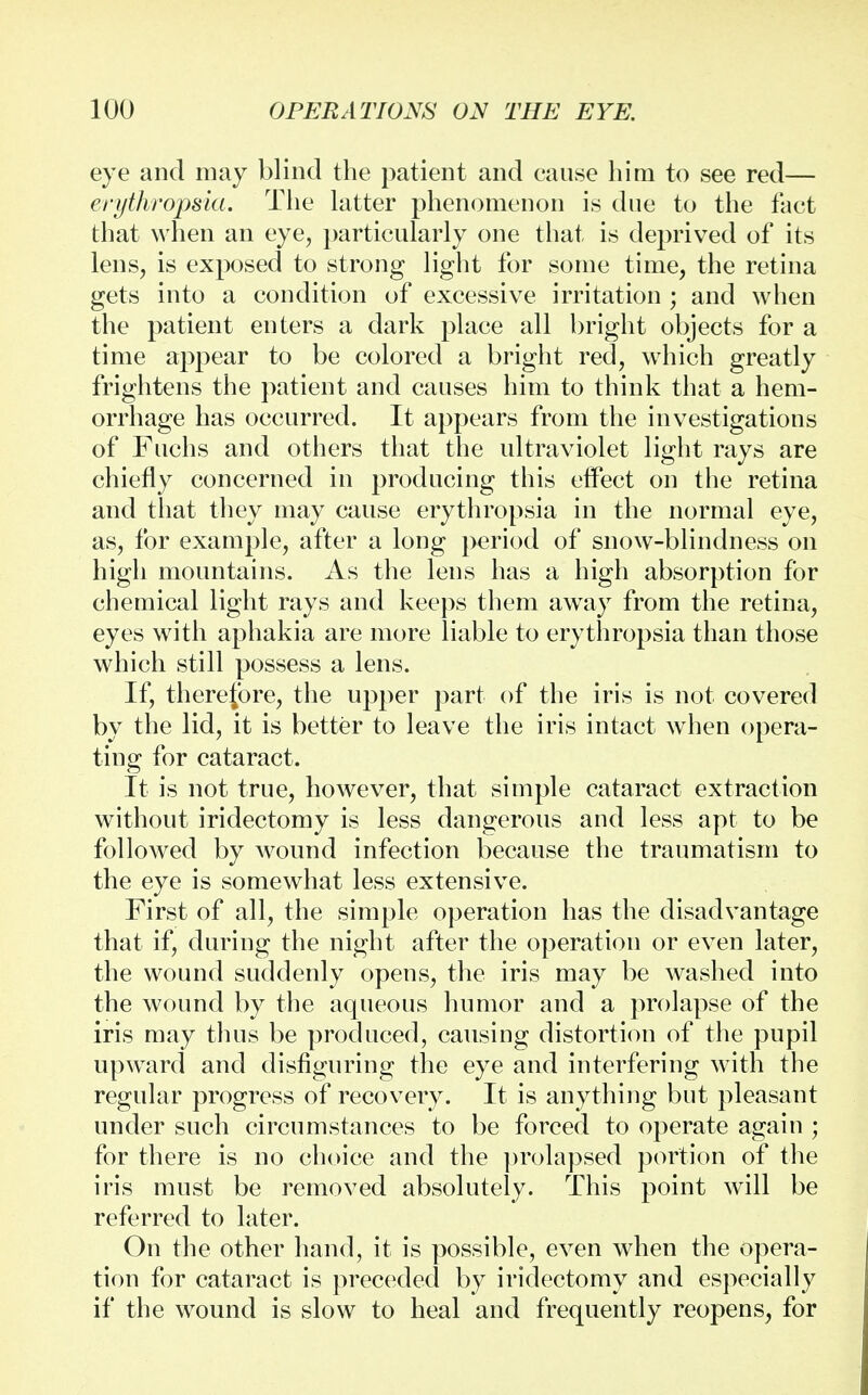 eye and may blind the patient and cause him to see red— erythropsia. The latter phenomenon is due to the fact that when an eye, particularly one that is deprived of its lens, is exposed to strong light for some time, the retina gets into a condition of excessive irritation ; and when the patient enters a dark place all bright objects for a time appear to be colored a bright red, which greatly frightens the patient and causes him to think that a hem- orrhage has occurred. It appears from the investigations of Fuchs and others that the ultraviolet light rays are chiefly concerned in producing this effect on the retina and that they may cause erythropsia in the normal eye, as, for example, after a long period of snow-blindness on high mountains. As the lens has a high absorption for chemical light rays and keeps them away from the retina, eyes with aphakia are more liable to erythropsia than those which still possess a lens. If, therefore, the upper part of the iris is not covered by the lid, it is better to leave the iris intact when opera- ting for cataract. It is not true, however, that simple cataract extraction without iridectomy is less dangerous and less apt to be followed by wound infection because the traumatism to the eye is somewhat less extensive. First of all, the simple operation has the disadvantage that if, during the night after the operation or even later, the wound suddenly opens, the iris may be washed into the wound by the aqueous humor and a prolapse of the iris may thus be produced, causing distortion of the pupil upward and disfiguring the eye and interfering with the regular progress of recovery. It is anything but pleasant under such circumstances to be forced to operate again ; for there is no choice and the prolapsed portion of the iris must be removed absolutely. This point will be referred to later. On the other hand, it is possible, even when the opera- tion for cataract is preceded by iridectomy and especially if the wound is slow to heal and frequently reopens, for