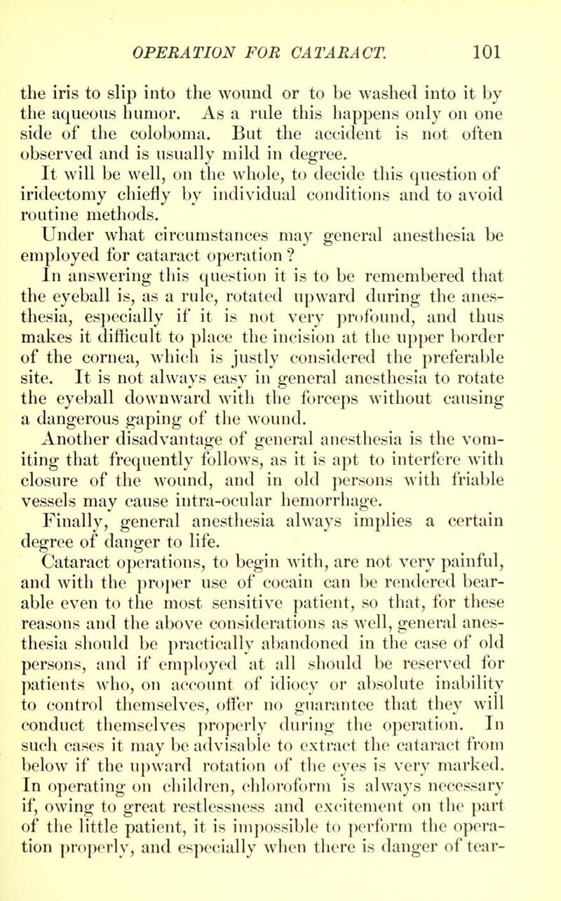 the iris to slip into the wound or to be washed into it by the aqueous humor. As a rule this happens only on one side of the coloboma. But the accident is not often observed and is usually mild in degree. It will be well, on the whole, to decide this question of iridectomy chiefly by individual conditions and to avoid routine methods. Under what circumstances may general anesthesia be employed for cataract operation ? In answering this question it is to be remembered that the eyeball is, as a rule, rotated upward during the anes- thesia, especially if it is not very profound, and thus makes it difficult to place the incision at the upper border of the cornea, which is justly considered the preferable site. It is not always easy in general anesthesia to rotate the eyeball downward with the forceps without causing a dangerous gaping of the wound. Another disadvantage of general anesthesia is the vom- iting that frequently follows, as it is apt to interfere with closure of the wound, and in old persons with friable vessels may cause intra-ocular hemorrhage. Finally, general anesthesia always implies a certain degree of danger to life. Cataract operations, to begin with, are not very painful, and with the proper use of cocain can be rendered bear- able even to the most sensitive patient, so that, for these reasons and the above considerations as well, general anes- thesia should be practically abandoned in the case of old persons, and if employed at all should be reserved for patients who, on account of idiocy or absolute inability to control themselves, offer no guarantee that they will conduct themselves properly during the operation. In such cases it may be advisable to extract the cataract from below if the upward rotation of the eyes is very marked. In operating on children, chloroform is always necessary if, owing to great restlessness and excitement on the part of the little patient, it is impossible to perform the opera- tion properly, and especially when there is danger of tear-