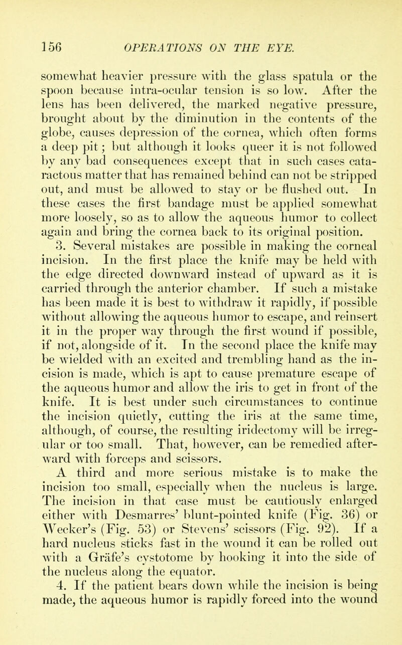 somewhat heavier pressure with the glass spatula or the spoon because intraocular tension is so low. After the lens has been delivered, the marked negative pressure, brought about by the diminution in the contents of the globe, causes depression of the cornea, which often forms a deep pit; but although it looks queer it is not followed by any bad consequences except that in such cases cata- ractous matter that has remained behind can not be stripped out, and must be allowed to stay or be flushed out. In these cases the first bandage must be applied somewhat more loosely, so as to allow the aqueous humor to collect again and bring the cornea back to its original position. 3. Several mistakes are possible in making the corneal incision. In the first place the knife may be held with the edge directed downward instead of upward as it is carried through the anterior chamber. If such a mistake has been made it is best to withdraw it rapidly, if possible without allowing the aqueous humor to escape, and reinsert it in the proper way through the first wound if possible, if not, alongside of it. In the second place the knife may be wielded with an excited and trembling hand as the in- cision is made, which is apt to cause premature escape of the aqueous humor and allow the iris to get in front of the knife. It is best under such circumstances to continue the incision quietly, cutting the iris at the same time, although, of course, the resulting iridectomy will be irreg- ular or too small. That, however, can be remedied after- ward with forceps and scissors. A third and more serious mistake is to make the incision too small, especially when the nucleus is large. The incision in that case must be cautiously enlarged either with Desmarres' blunt-pointed knife (Fig. 36) or Wecker's (Fig. 53) or Stevens' scissors (Fig. 92). If a hard nucleus sticks fast in the wound it can be rolled out with a Grafe's cystotome by hooking it into the side of the nucleus along the equator. 4. If the patient bears down while the incision is being made, the aqueous humor is rapidly forced into the wound