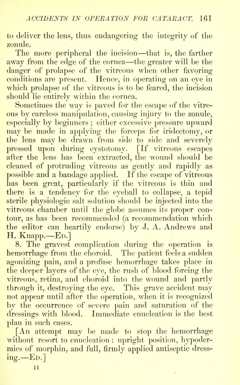 to deliver the lens, thus endangering the integrity of the zonule. The more peripheral the incision—that is, the farther away from the edge of the cornea—the greater will be the danger of prolapse of the vitreous when other favoring conditions are present. Hence, in operating on an eye in which prolapse of the vitreous is to be feared, the incision should lie entirely within the cornea. Sometimes the way is paved for the escape of the vitre- ous by careless manipulation, causing injury to the zonule, especially by beginners ; either excessive pressure upward may be made in applying the forceps for iridectomy, or the lens may be drawn from side to side and severely pressed upon during cystotomy. [If vitreous escapes after the lens has been extracted, the wound should be cleaned of protruding vitreous as gently and rapidly as possible and a bandage applied. If the escape of vitreous has been great, particularly if the vitreous is thin and there is a tendency for the eyeball to collapse, a tepid sterile physiologic salt solution should be injected into the vitreous chamber until the globe assumes its proper con- tour, as has been recommended (a recommendation which the editor can heartily endorse) by J. A. Andrews and H. Knapp.—Ed.] 8. The gravest complication during the operation is hemorrhage from the choroid. The patient feels a sudden agonizing pain, and a profuse hemorrhage takes place in the deeper layers of the eye, the rush of blood forcing the vitreous, retina, and choroid into the wound and partly through it, destroying the eye. This grave accident may not appear until after the operation, when it is recognized by the occurrence of severe pain and saturation of the dressings with blood. Immediate enucleation is the best plan in such cases. [An attempt may be made to stop the hemorrhage without resort to enucleation : upright position, hypoder- mics of morphin, and full, firmly applied antiseptic dress- ing.—Ed.] 11