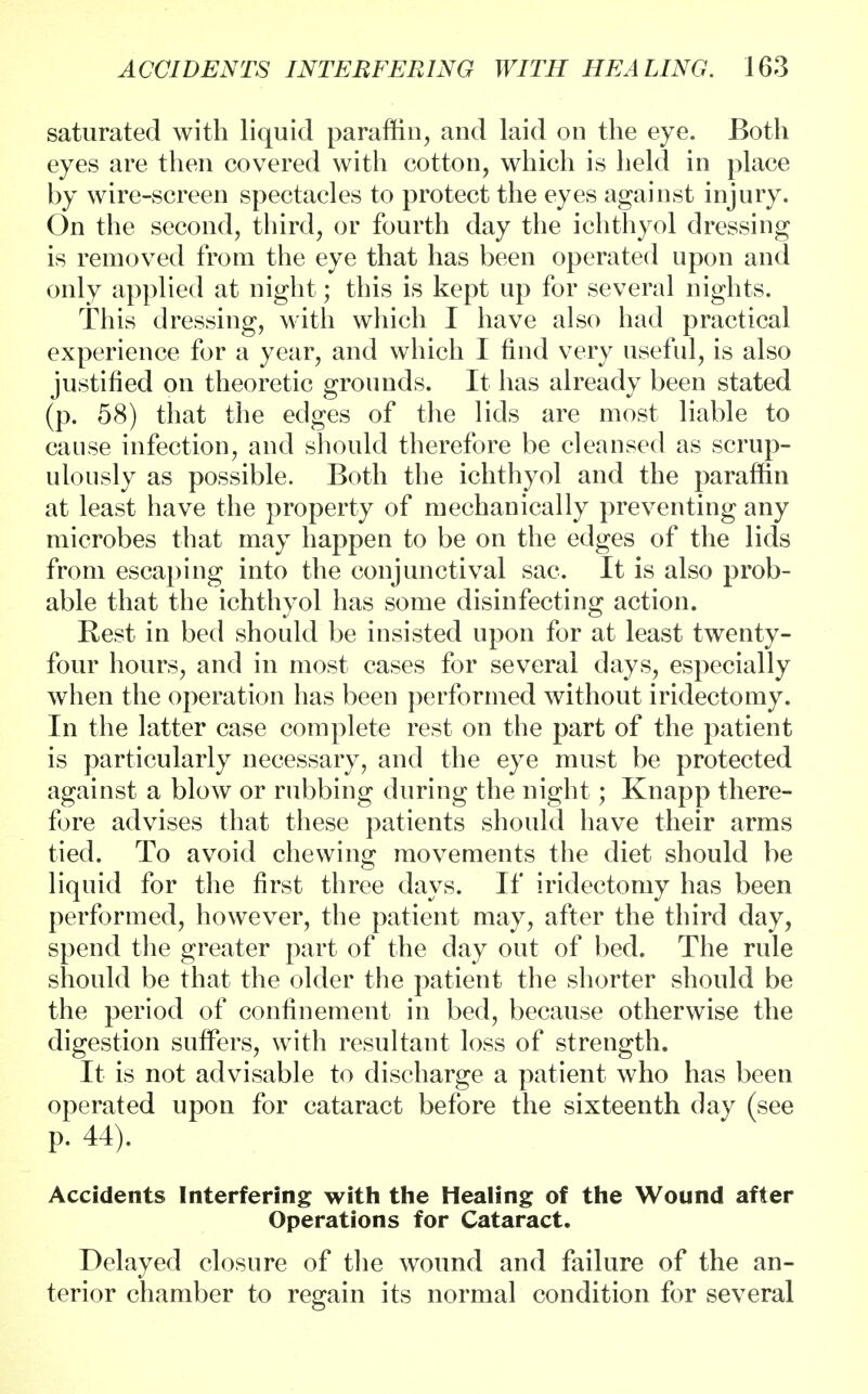 saturated with liquid paraffin, and laid on the eye. Both eyes are then covered with cotton, which is held in place by wire-screen spectacles to protect the eyes against injury. On the second, third, or fourth day the ichthyol dressing is removed from the eye that has been operated upon and only applied at night; this is kept up for several nights. This dressing, with which I have also had practical experience for a year, and which I find very useful, is also justified on theoretic grounds. It has already been stated (p. 58) that the edges of the lids are most liable to cause infection, and should therefore be cleansed as scrup- ulously as possible. Both the ichthyol and the paraffin at least have the property of mechanically preventing any microbes that may happen to be on the edges of the lids from escaping into the conjunctival sac. It is also prob- able that the ichthyol has some disinfecting action. Rest in bed should be insisted upon for at least twenty- four hours, and in most cases for several days, especially when the operation has been performed without iridectomy. In the latter case complete rest on the part of the patient is particularly necessary, and the eye must be protected against a blow or rubbing during the night; Knapp there- fore advises that these patients should have their arms tied. To avoid chewing movements the diet should be liquid for the first three days. If iridectomy has been performed, however, the patient may, after the third day, spend the greater part of the day out of bed. The rule should be that the older the patient the shorter should be the period of confinement in bed, because otherwise the digestion suffers, with resultant loss of strength. It is not advisable to discharge a patient who has been operated upon for cataract before the sixteenth day (see p. 44). Accidents Interfering with the Healing of the Wound after Operations for Cataract. Delayed closure of the wound and failure of the an- terior chamber to regain its normal condition for several