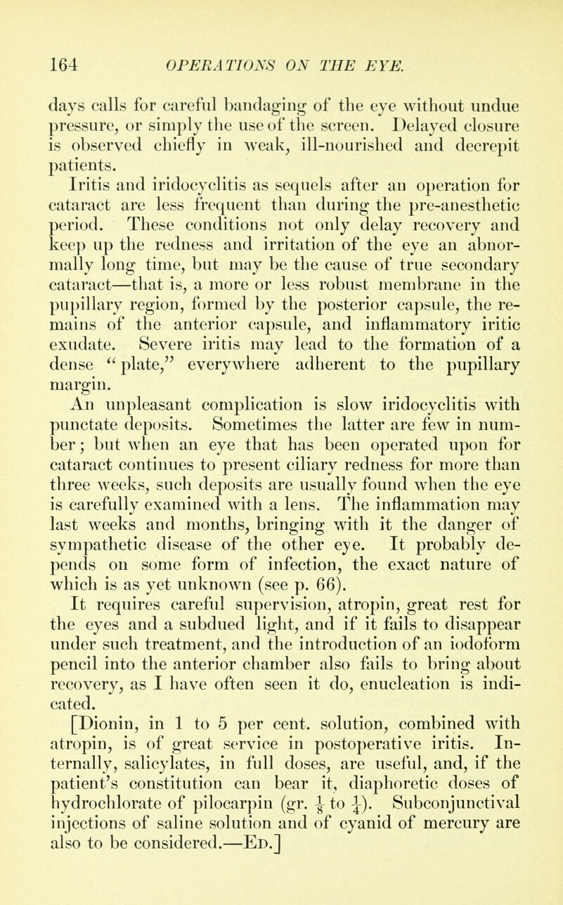 days calls for careful bandaging of the eye without undue pressure, or simply the use of the screen. Delayed closure is observed chiefly in weak, ill-nourished and decrepit patients. Iritis and iridocyclitis as sequels after an operation for cataract are less frequent than during the pre-anesthetic period. These conditions not only delay recovery and keep up the redness and irritation of the eye an abnor- mally long time, but may be the cause of true secondary cataract—that is, a more or less robust membrane in the pupillary region, formed by the posterior capsule, the re- mains of the anterior capsule, and inflammatory iritic exudate. Severe iritis may lead to the formation of a dense  plate, everywhere adherent to the pupillary margin. An unpleasant complication is slow iridocyclitis with punctate deposits. Sometimes the latter are few in num- ber ; but when an eye that has been operated upon for cataract continues to present ciliary redness for more than three weeks, such deposits are usually found when the eye is carefully examined with a lens. The inflammation may last weeks and months, bringing with it the danger of sympathetic disease of the other eye. It probably de- pends on some form of infection, the exact nature of which is as yet unknown (see p. 66). It requires careful supervision, atropin, great rest for the eyes and a subdued light, and if it fails to disappear under such treatment, and the introduction of an iodoform pencil into the anterior chamber also fails to bring about recovery, as I have often seen it do, enucleation is indi- cated. [Dionin, in 1 to 5 per cent, solution, combined with atropin, is of great service in postoperative iritis. In- ternally, salicylates, in full doses, are useful, and, if the patient's constitution can bear it, diaphoretic doses of hydrochlorate of pilocarpin (gr. -| to ^). Subconjunctival injections of saline solution and of cyanid of mercury are also to be considered.—Ed.]