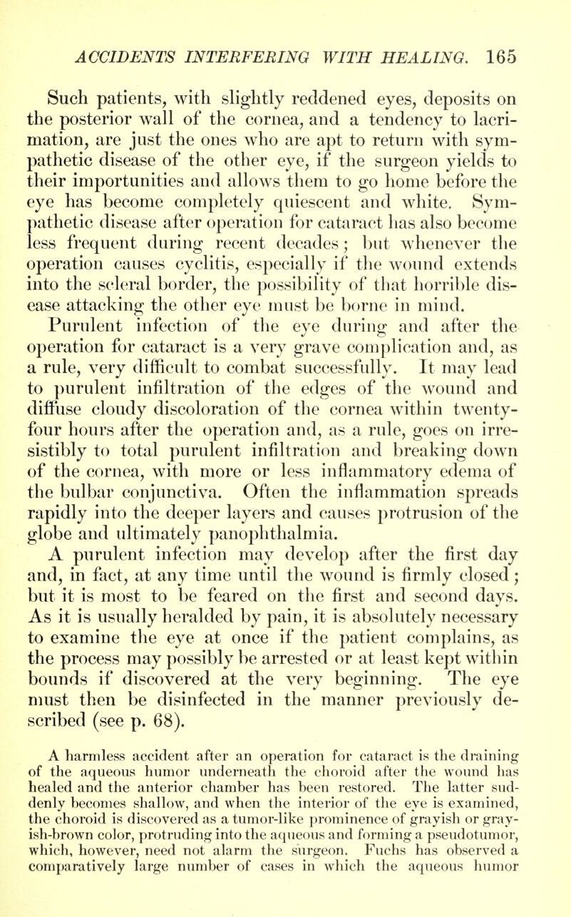 Such patients, with slightly reddened eyes, deposits on the posterior wall of the cornea, and a tendency to lacri- mation, are just the ones who are apt to return with sym- pathetic disease of the other eye, if the surgeon yields to their importunities and allows them to go home before the eye has become completely quiescent and white. Sym- pathetic disease after operation for cataract has also become less frequent during recent decades; but whenever the operation causes cyclitis, especially if the wound extends into the scleral border, the possibility of that horrible dis- ease attacking the other eye must be borne in mind. Purulent infection of the eye during and after the operation for cataract is a very grave complication and, as a rule, very difficult to combat successfully. It may lead to purulent infiltration of the edges of the wound and diffuse cloudy discoloration of the cornea within twenty- four hours after the operation and, as a rule, goes on irre- sistibly to total purulent infiltration and breaking down of the cornea, with more or less inflammatory edema of the bulbar conjunctiva. Often the inflammation spreads rapidly into the deeper layers and causes protrusion of the globe and ultimately panophthalmia. A purulent infection may develop after the first day and, in fact, at any time until the wound is firmly closed; but it is most to be feared on the first and second days. As it is usually heralded by pain, it is absolutely necessary to examine the eye at once if the patient complains, as the process may possibly be arrested or at least kept within bounds if discovered at the very beginning. The eye must then be disinfected in the manner previously de- scribed (see p. 68). A harmless accident after an operation for cataract is the draining of the aqueous humor underneath the choroid after the wound has healed and the anterior chamber has been restored. The latter sud- denly becomes shallow, and when the interior of the eye is examined, the choroid is discovered as a tumor-like prominence of grayish or gray- ish-brown color, protruding into the aqueous and forming a pseudotumor, which, however, need not alarm the surgeon. Fuchs has observed a comparatively large number of cases in which the aqueous humor