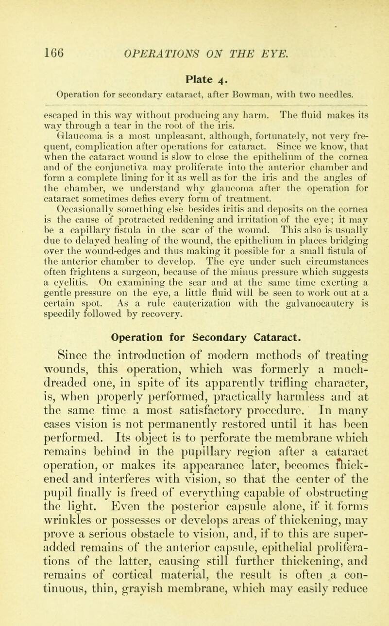 Plate 4. Operation for secondary cataract, after Bowman, with two needles. escaped in this way without producing any harm. The fluid makes its way through a tear in the root of the iris. Glaucoma is a most unpleasant, although, fortunately, not very fre- quent, complication after operations for cataract. Since we know, that when the cataract wound is slow to close the epithelium of the cornea and of the conjunctiva may proliferate into the anterior chamber and form a complete lining for it as well as for the iris and the angles of the chamber, we understand why glaucoma after the operation for cataract sometimes defies every form of treatment. Occasionally something else besides iritis and deposits on the cornea is the cause of protracted reddening and irritation of the eye; it may be a capillary fistula in the scar of the wound. This also is usually due to delayed healing of the wound, the epithelium in places bridging over the wound-edges and thus making it possible for a small fistula of the anterior chamber to develop. The eye under such circumstances often frightens a surgeon, because of the minus pressure which suggests a cyclitis. On examining the scar and at the same time exerting a gentle pressure on the eye, a little fluid will be seen to work out at a certain spot. As a rule cauterization with the galvanocautery is speedily followed by recovery. Operation for Secondary Cataract. Since the introduction of modern methods of treating wounds, this operation, which was formerly a much- dreaded one, in spite of its apparently trifling character, is, when properly performed, practically harmless and at the same time a most satisfactory procedure. In many cases vision is not permanently restored until it has been performed. Its object is to perforate the membrane which remains behind in the pupillary region after a cataract operation, or makes its appearance later, becomes fhick- ened and interferes with vision, so that the center of the pupil finally is freed of everything capable of obstructing the light. Even the posterior capsule alone, if it forms wrinkles or possesses or develops areas of thickening, may prove a serious obstacle to vision, and, if to this are super- added remains of the anterior capsule, epithelial prolifera- tions of the latter, causing still further thickening, and remains of cortical material, the result is often a con- tinuous, thin, grayish membrane, which may easily reduce