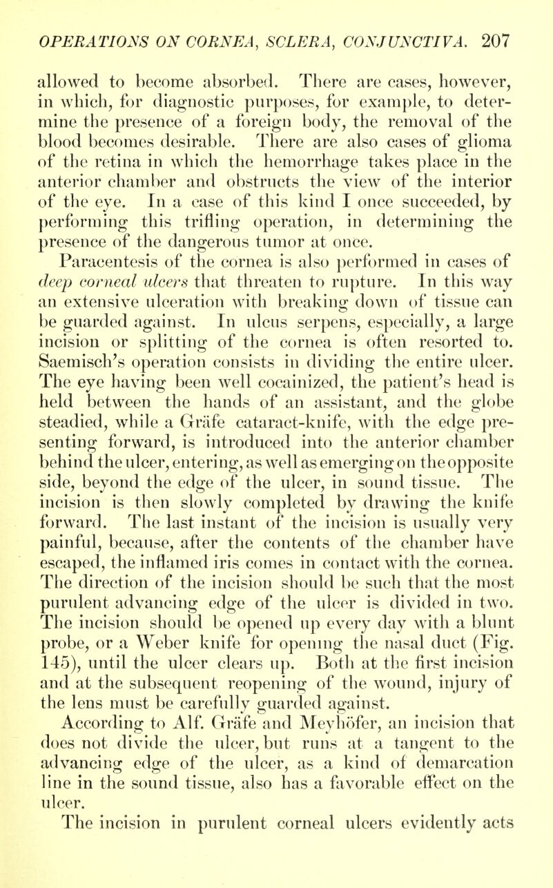 allowed to become absorbed. There are cases, however, in which, for diagnostic purposes, for example, to deter- mine the presence of a foreign body, the removal of the blood becomes desirable. There are also cases of glioma of the retina in which the hemorrhage takes place in the anterior chamber and obstructs the view of the interior of the eye. In a case of this kind I once succeeded, by performing this trifling operation, in determining the presence of the dangerous tumor at once. Paracentesis of the cornea is also performed in cases of deep corneal ulcers that threaten to rupture. In this way an extensive ulceration with breaking down of tissue can be guarded against. In ulcus serpens, especially, a large incision or splitting of the cornea is often resorted to. Saemisch's operation consists in dividing the entire ulcer. The eye having been well cocainized, the patient's head is held between the hands of an assistant, and the globe steadied, while a Grafe cataract-knife, with the edge pre- senting forward, is introduced into the anterior chamber behind the ulcer, entering, as well as emerging on the opposite side, beyond the edge of the ulcer, in sound tissue. The incision is then slowly completed by drawing the knife forward. The last instant of the incision is usually very painful, because, after the contents of the chamber have escaped, the inflamed iris comes in contact with the cornea. The direction of the incision should be such that the most purulent advancing edge of the ulcer is divided in two. The incision should be opened up every day with a blunt probe, or a Weber knife for opening the nasal duct (Fig. 145), until the ulcer clears up. Both at the first incision and at the subsequent reopening of the wound, injury of the lens must be carefully guarded against, According to Alf. Grafe and Meyhofer, an incision that does not divide the ulcer, but runs at a tangent to the advancing edge of the ulcer, as a kind of demarcation line in the sound tissue, also has a favorable etfect on the ulcer. The incision in purulent corneal ulcers evidently acts