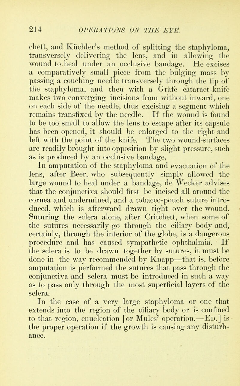 chett, and Kiichler's method of splitting the staphyloma, transversely delivering the lens, and in allowing the wound to heal under an occlusive bandage. He excises a comparatively small piece from the bulging mass by passing a couching needle transversely through the tip of the staphyloma, and then with a Griife cataract-knife makes two converging incisions from without inward, one on each side of the needle, thus excising a segment which remains transfixed by the needle. If the wound is found to be too small to allow the lens to escape after its capsule has been opened, it should be enlarged to the right and left with the point of the knife. The two wound-surfaces are readily brought into opposition by slight pressure, such as is produced by an occlusive bandage. In amputation of the staphyloma and evacuation of the lens, after Beer, who subsequently simply allowed the large wound to heal under a bandage, de Wecker advises that the conjunctiva should first be incised all around the cornea and undermined, and a tobacco-pouch suture intro- duced, which is afterward drawn tight over the wound. Suturing the sclera alone, after Critchett, when some of the sutures necessarily go through the ciliary body and, certainly, through the interior of the globe, is a dangerous procedure and has caused sympathetic ophthalmia. If the sclera is to be drawn together by sutures, it must be done in the way recommended by Knapp—that is, before amputation is performed the sutures that pass through the conjunctiva and sclera must be introduced in such a way as to pass only through the most superficial layers of the sclera. In the case of a very large staphyloma or one that extends into the region of the ciliary body or is confined to that region, enucleation [or Mules' operation.—Ed.] is the proper operation if the growth is causing any disturb- ance.