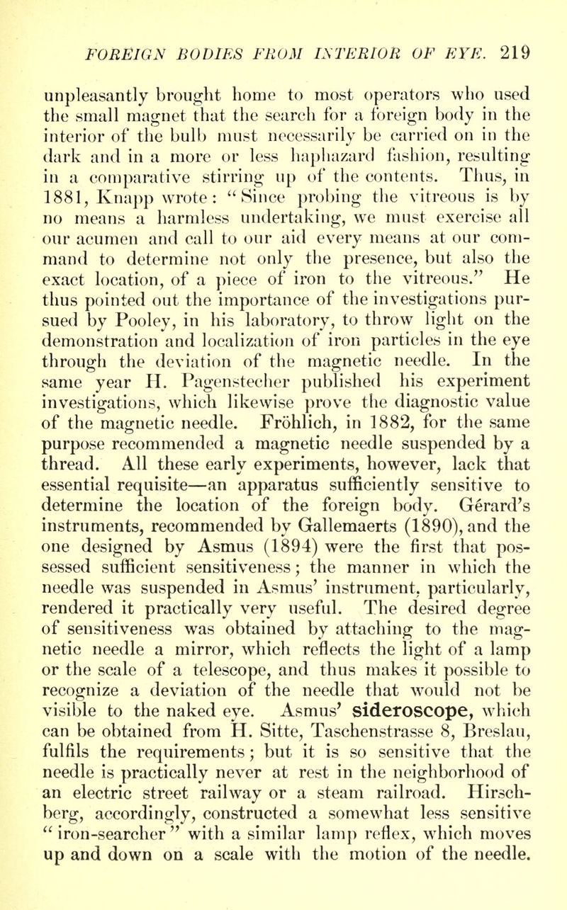 unpleasantly brought homo to most operators who used the small magnet that the search for a foreign body in the interior of the bulb must necessarily be carried on in the dark and in a more or less haphazard fashion, resulting in a comparative stirring up of the contents. Thus, in 1881, Knapp wrote : Since probing the vitreous is by no means a harmless undertaking, we must exercise all our acumen and call to our aid every means at our com- mand to determine not only the presence, but also the exact location, of a piece of iron to the vitreous/' He thus pointed out the importance of the investigations pur- sued by Pooley, in his laboratory, to throw light on the demonstration and localization of iron particles in the eye through the deviation of the magnetic needle. In the same year H. Pagenstecher published his experiment investigations, which likewise prove the diagnostic value of the magnetic needle. Frohlich, in 1882, for the same purpose recommended a magnetic needle suspended by a thread. All these early experiments, however, lack that essential requisite—an apparatus sufficiently sensitive to determine the location of the foreign body. Gerard's instruments, recommended by Gallemaerts (1890), and the one designed by Asmus (1894) were the first that pos- sessed sufficient sensitiveness; the manner in which the needle was suspended in Asmus' instrument, particularly, rendered it practically very useful. The desired degree of sensitiveness was obtained by attaching to the mag- netic needle a mirror, which reflects the light of a lamp or the scale of a telescope, and thus makes it possible to recognize a deviation of the needle that would not be visible to the naked eye. Asmus' sideroscope, which can be obtained from H. Sitte, Taschenstrasse 8, Breslau, fulfils the requirements; but it is so sensitive that the needle is practically never at rest in the neighborhood of an electric street railway or a steam railroad. Hirsch- berg, accordingly, constructed a somewhat less sensitive  iron -searcher  with a similar lamp reflex, which moves up and down on a scale with the motion of the needle.