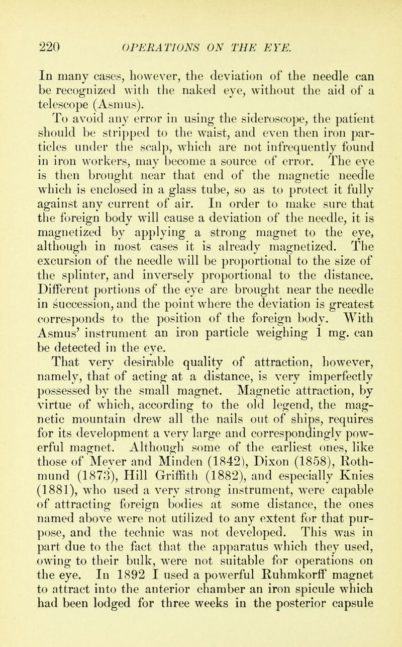 In many cases, however, the deviation of the needle can be recognized with the naked eye, without the aid of a telescope (Asmus). To avoid any error in using the sideroscope, the patient should be stripped to the waist, and even then iron par- ticles under the scalp, which are not infrequently found in iron workers, may become a source of error. The eye is then brought near that end of the magnetic needle which is enclosed in a glass tube, so as to protect it fully against any current of air. In order to make sure that the foreign body will cause a deviation of the needle, it is magnetized by applying a strong magnet to the eye, although in most cases it is already magnetized. The excursion of the needle will be proportional to the size of the splinter, and inversely proportional to the distance. Different portions of the eye are brought near the needle in succession, and the point where the deviation is greatest corresponds to the position of the foreign body. With Asmus' instrument an iron particle weighing 1 mg. can be detected in the eye. That very desirable quality of attraction, however, namely, that of acting at a distance, is very imperfectly possessed by the small magnet. Magnetic attraction, by virtue of which, according to the old legend, the mag- netic mountain drew all the nails out of ships, requires for its development a very large and correspondingly pow- erful magnet. Although some of the earliest ones, like those of'Meyer and Minden (1842), Dixon (1858), Roth- mund (1873), Hill Griffith (1882), and especially Knies (1881), who used a very strong instrument, were capable of attracting foreign bodies at some distance, the ones named above were not utilized to any extent for that pur- pose, and the technic was not developed. This was in part due to the fact that the apparatus which they used, owing to their bulk, were not suitable for operations on the eye. In 1892 I used a powerful Ruhmkorff magnet to attract into the anterior chamber an iron spicule which had been lodged for three weeks in the posterior capsule