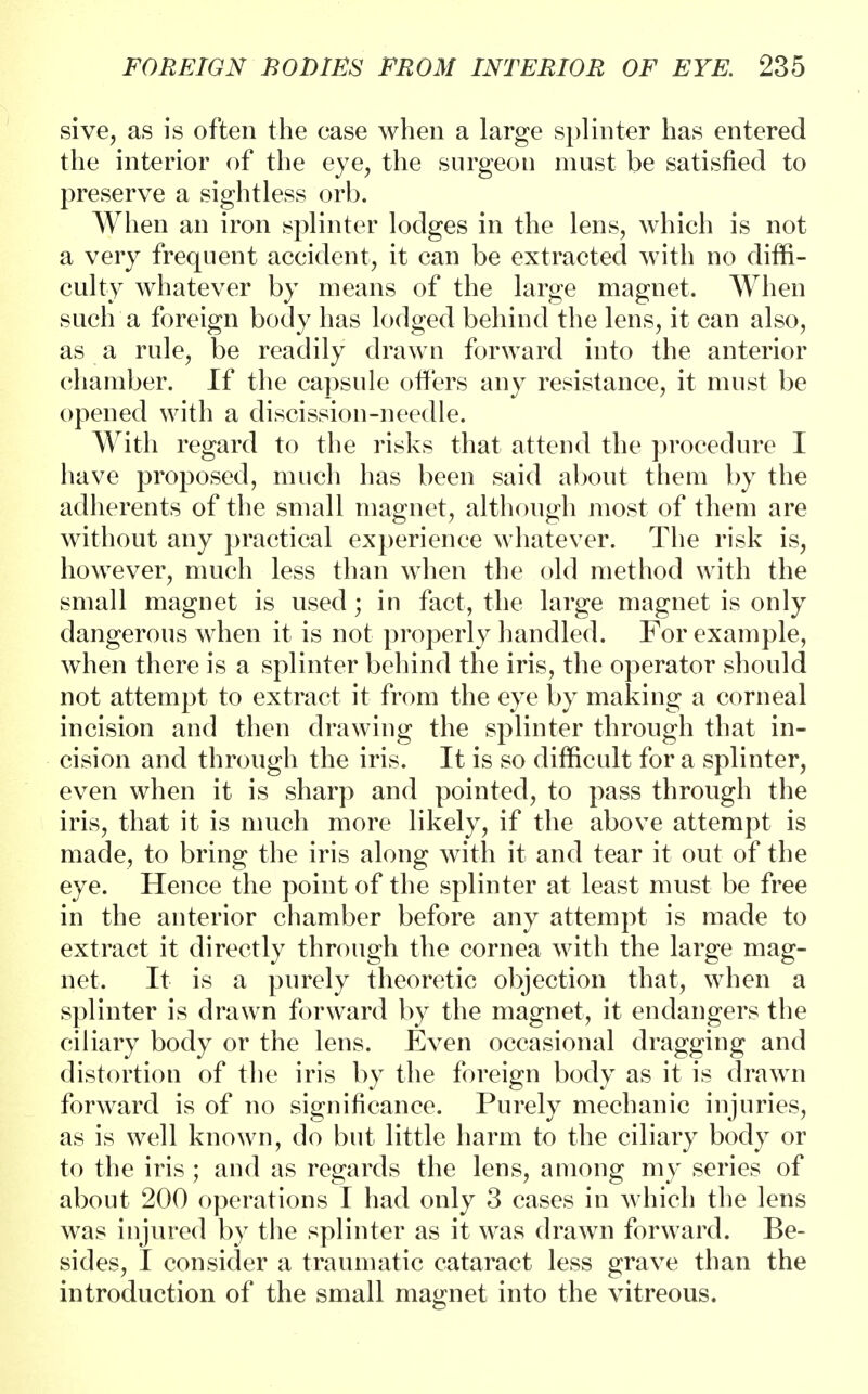 sive, as is often the case when a large splinter has entered the interior of the eye, the surgeon must be satisfied to preserve a sightless orb. When an iron splinter lodges in the lens, which is not a very frequent accident, it can be extracted with no diffi- culty whatever by means of the large magnet. When such a foreign body has lodged behind the lens, it can also, as a rule, be readily drawn forward into the anterior chamber. If the capsule offers any resistance, it must be opened with a discission-needle. With regard to the risks that attend the procedure I have proposed, much has been said about them by the adherents of the small magnet, although most of them are without any practical experience whatever. The risk is, however, much less than when the old method with the small magnet is used; in fact, the large magnet is only dangerous when it is not properly handled. For example, when there is a splinter behind the iris, the operator should not attempt to extract it from the eye by making a corneal incision and then drawing the splinter through that in- cision and through the iris. It is so difficult for a splinter, even when it is sharp and pointed, to pass through the iris, that it is much more likely, if the above attempt is made, to bring the iris along with it and tear it out of the eye. Hence the point of the splinter at least must be free in the anterior chamber before any attempt is made to extract it directly through the cornea with the large mag- net. It is a purely theoretic objection that, when a splinter is drawn forward by the magnet, it endangers the ciliary body or the lens. Even occasional dragging and distortion of the iris by the foreign body as it is drawn forward is of no significance. Purely mechanic injuries, as is well known, do but little harm to the ciliary body or to the iris; and as regards the lens, among my series of about 200 operations I had only 3 cases in which the lens was injured by the splinter as it was drawn forward. Be- sides, I consider a traumatic cataract less grave than the introduction of the small magnet into the vitreous.