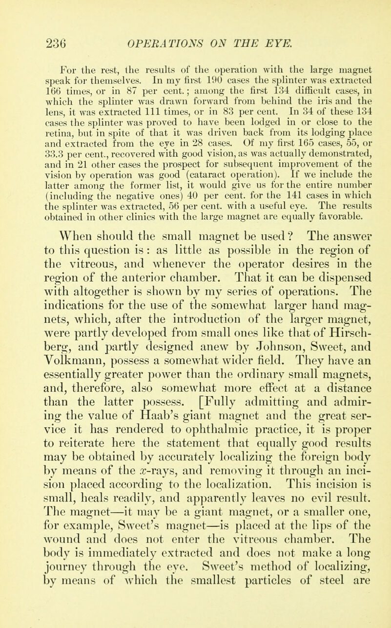 For the rest, the results of the operation with the large magnet speak for themselves. In my first 190 cases the splinter was extracted 166 times, or in 87 per cent.; among the first 134 difficult cases, in which the splinter was drawn forward from behind the iris and the lens, it was extracted 111 times, or in 83 per cent. In 34 of these 134 cases the splinter was proved to have been lodged in or close to the retina, but in spite of that it was driven back from its lodging place and extracted from the eye in 28 cases. Of my first 165 cases, 55, or 33.3 per cent., recovered with good vision, as was actually demonstrated, and in 21 other cases the prospect for subsequent improvement of the vision by operation was good (cataract operation). If we include the latter among the former list, it would give us for the entire number (including the negative ones) 40 per cent, for the 141 cases in which the splinter was extracted, 56 per cent, with a useful eye. The results obtained in other clinics with the large magnet are equally favorable. When should the small magnet be used ? The answer to this question is: as little as possible in the region of the vitreous, and whenever the operator desires in the region of the anterior chamber. That it can be dispensed with altogether is shown by my series of operations. The indications for the use of the somewhat larger hand mag- nets, which, after the introduction of the larger magnet, were partly developed from small ones like that of Hirsch- berg, and partly designed anew by Johnson, Sweet, and Volkmann, possess a somewhat wider field. They have an essentially greater power than the ordinary small magnets, and, therefore, also somewhat more effect at a distance than the latter possess. [Fully admitting and admir- ing the value of Haab's giant magnet and the great ser- vice it has rendered to ophthalmic practice, it is proper to reiterate here the statement that equally good results may be obtained by accurately localizing the foreign body by means of the .T-rays, and removing it through an inci- sion placed according to the localization. This incision is small, heals readily, and apparently leaves no evil result. The magnet—it may be a giant magnet, or a smaller one, for example, Sweet's magnet—is placed at the lips of the wound and does not enter the vitreous chamber. The body is immediately extracted and does not make a long journey through the eye. Sweet's method of localizing, by means of which the smallest particles of steel are