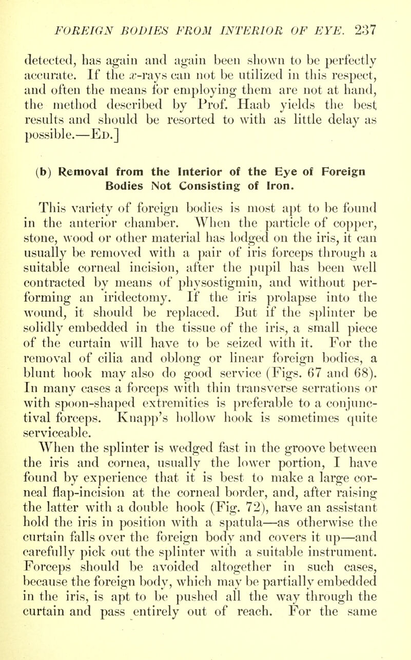 detected, has again and again been shown to be perfectly accurate. If the arrays can not be utilized in this respect, and often the means for employing them are not at hand, the method described by Prof. Haab yields the best results and should be resorted to with as little delay as possible.—Ed.] (b) Removal from the Interior of the Eye of Foreign Bodies Not Consisting of Iron. This variety of foreign bodies is most apt to be found in the anterior chamber. When the particle of copper, stone, wood or other material has lodged on the iris, it can usually be removed with a pair of iris forceps through a suitable corneal incision, after the pupil has been well contracted by means of physostigmin, and without per- forming an iridectomy. If the iris prolapse into the wound, it should be replaced. But if the splinter be solidly embedded in the tissue of the iris, a small piece of the curtain will have to be seized with it. For the removal of cilia and oblong or linear foreign bodies, a blunt hook may also do good service (Figs. 67 and 68). In many cases a forceps with thin transverse serrations or with spoon-shaped extremities is preferable to a conjunc- tival forceps. Knapp's hollow hook is sometimes quite serviceable. When the splinter is wedged fast in the groove between the iris and cornea, usually the lower portion, I have found by experience that it is best to make a large cor- neal flap-incision at the corneal border, and, after raising the latter with a double hook (Fig. 72), have an assistant hold the iris in position with a spatula—as otherwise the curtain falls over the foreign body and covers it up—and carefully pick out the splinter with a suitable instrument. Forceps should be avoided altogether in such cases, because the foreign body, which may be partially embedded in the iris, is apt to be pushed all the way through the curtain and pass entirely out of reach. For the same