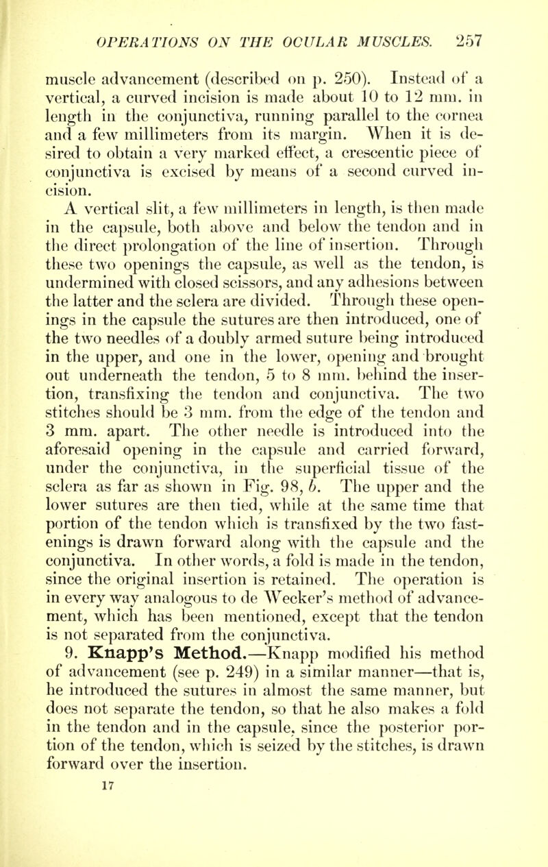 muscle advancement (described on p. 250). Instead of a vertical, a curved incision is made about 10 to 12 mm. in length in the conjunctiva, running parallel to the cornea and a few millimeters from its margin. When it is de- sired to obtain a very marked effect, a crescentic piece of conjunctiva is excised by means of a second curved in- cision. A vertical slit, a few millimeters in length, is then made in the capsule, both above and below the tendon and in the direct prolongation of the line of insertion. Through these two openings the capsule, as well as the tendon, is undermined with closed scissors, and any adhesions between the latter and the sclera are divided. Through these open- ings in the capsule the sutures are then introduced, one of the two needles of a doubly armed suture being introduced in the upper, and one in the lower, opening and brought out underneath the tendon, 5 to 8 mm. behind the inser- tion, transfixing the tendon and conjunctiva. The two stitches should be 3 mm. from the edge of the tendon and 3 mm. apart. The other needle is introduced into the aforesaid opening in the capsule and carried forward, under the conjunctiva, in the superficial tissue of the sclera as far as shown in Fig. 98, b. The upper and the lower sutures are then tied, while at the same time that portion of the tendon which is transfixed by the two fast- enings is drawn forward along with the capsule and the conjunctiva. In other words, a fold is made in the tendon, since the original insertion is retained. The operation is in every way analogous to de Wecker's method of advance- ment, which has been mentioned, except that the tendon is not separated from the conjunctiva. 9. Knapp's Method.—Knapp modified his method of advancement (see p. 249) in a similar manner—that is, he introduced the sutures in almost the same manner, but does not separate the tendon, so that he also makes a fold in the tendon and in the capsule, since the posterior por- tion of the tendon, which is seized by the stitches, is drawn forward over the insertion. 17