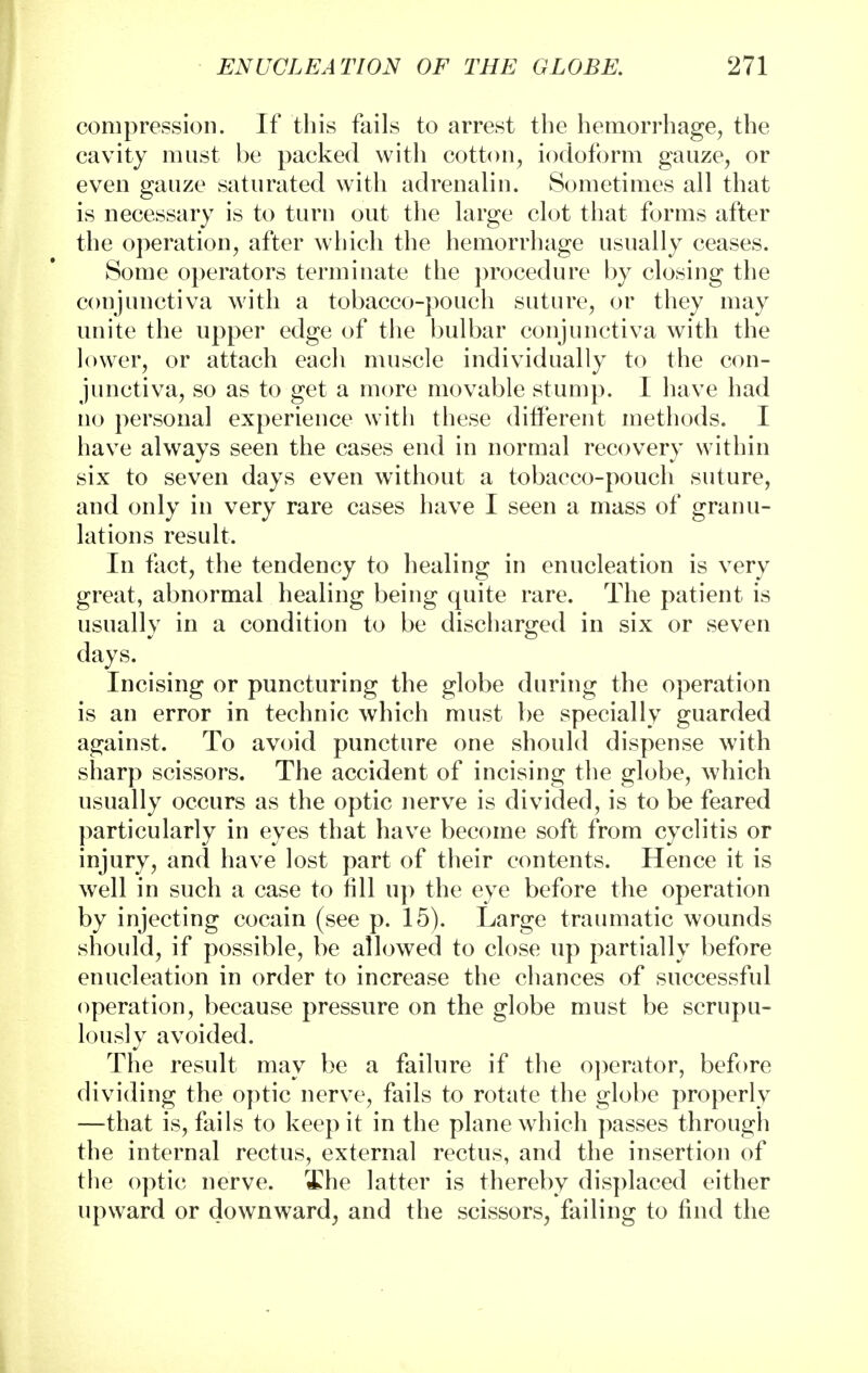 compression. If this fails to arrest the hemorrhage, the cavity must be packed with cotton, iodoform gauze, or even gauze saturated with adrenalin. Sometimes all that is necessary is to turn out the large clot that forms after the operation, after which the hemorrhage usually ceases. Some operators terminate the procedure by closing the conjunctiva with a tobacco-pouch suture, or they may unite the upper edge of the bulbar conjunctiva with the lower, or attach each muscle individually to the con- junctiva, so as to get a more movable stump. I have had no personal experience with these different methods. I have always seen the cases end in normal recovery within six to seven days even without a tobacco-pouch suture, and only in very rare cases have I seen a mass of granu- lations result. In fact, the tendency to healing in enucleation is very great, abnormal healing being quite rare. The patient is usually in a condition to be discharged in six or seven days. Incising or puncturing the globe during the operation is an error in technic which must be specially guarded against. To avoid puncture one should dispense with sharp scissors. The accident of incising the globe, which usually occurs as the optic nerve is divided, is to be feared particularly in eyes that have become soft from cyclitis or injury, and have lost part of their contents. Hence it is well in such a case to fill up the eye before the operation by injecting cocain (see p. 15). Large traumatic wounds should, if possible, be allowed to close up partially before enucleation in order to increase the chances of successful operation, because pressure on the globe must be scrupu- lously avoided. The result may be a failure if the operator, before dividing the optic nerve, fails to rotate the globe properly —that is, fails to keep it in the plane which passes through the internal rectus, external rectus, and the insertion of the optic nerve. The latter is thereby displaced either upward or downward, and the scissors, failing to find the