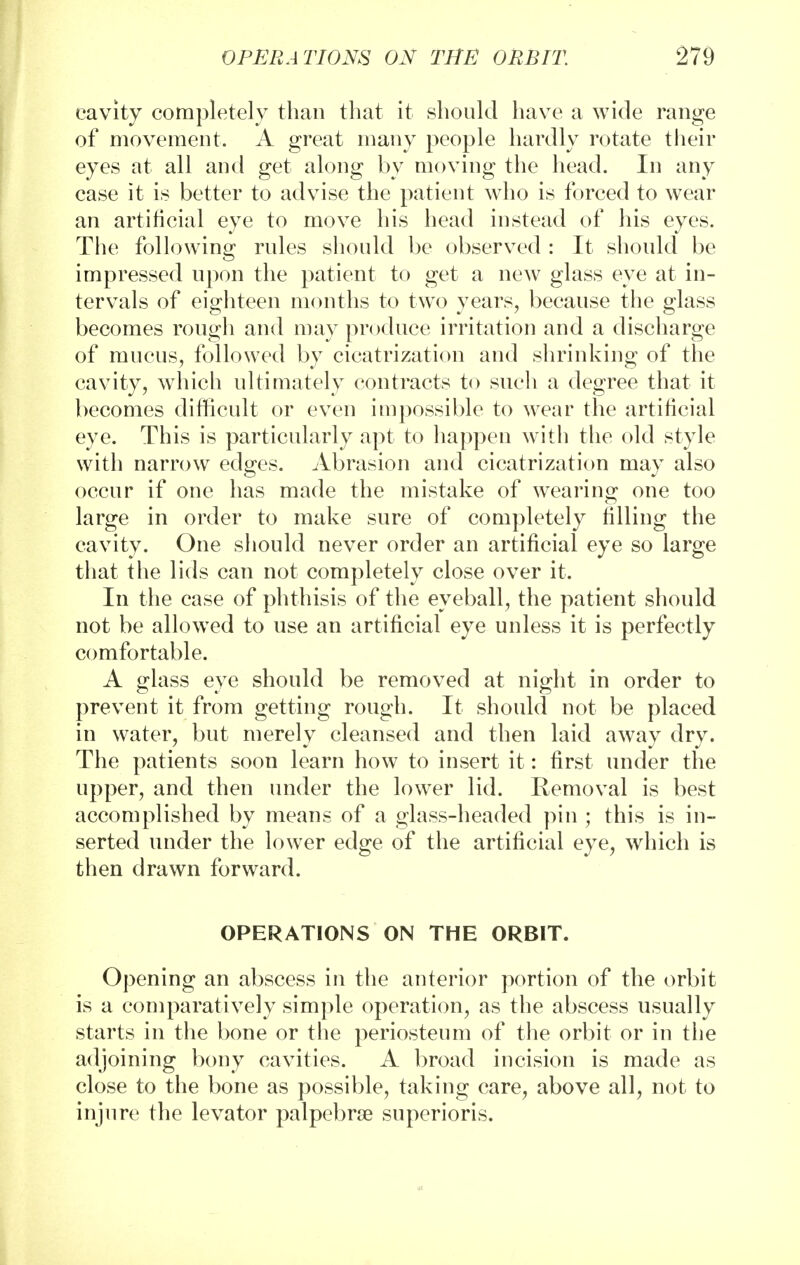 cavity completely than that it should have a wide range of movement. A great many people hardly rotate their eyes at all and get along by moving the head. In any case it is better to advise the patient who is forced to wear an artificial eye to move his head instead of his eyes. The following rules should be observed : It should be impressed upon the patient to get a new glass eye at in- tervals of eighteen months to two years, because the glass becomes rough and may produce irritation and a discharge of mucus, followed by cicatrization and shrinking of the cavity, which ultimately contracts to such a degree that it becomes difficult or even impossible to wear the artificial eye. This is particularly apt to happen with the old style with narrow edges. Abrasion and cicatrization may also occur if one has made the mistake of wearing one too large in order to make sure of completely filling the cavity. One should never order an artificial eye so large that the lids can not completely close over it. In the case of phthisis of the eyeball, the patient should not be allowed to use an artificial eye unless it is perfectly comfortable. A glass eye should be removed at night in order to prevent it from getting rough. It should not be placed in water, but merely cleansed and then laid away dry. The patients soon learn how to insert it: first under the upper, and then under the lower lid. Removal is best accomplished by means of a glass-headed pin ; this is in- serted under the lower edge of the artificial eye, which is then drawn forward. OPERATIONS ON THE ORBIT. Opening an abscess in the anterior portion of the orbit is a comparatively simple operation, as the abscess usually starts in the bone or the periosteum of the orbit or in the adjoining bony cavities. A broad incision is made as close to the bone as possible, taking care, above all, not to injure the levator palpebral superioris.