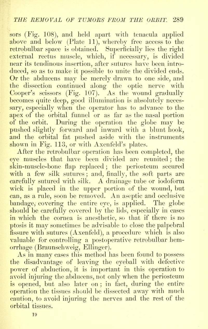 sors (Fig. 108), and held apart with tenacula applied above and below (Plate 11), whereby free access to the retrobulbar space is obtained. Superficially lies the right external rectus muscle, which, if necessary, is divided near its tendinous insertion, after sutures have been, intro- duced, so as to make it possible to unite the divided ends. Or the abducens may be merely drawn to one side, and the dissection continued along the optic nerve with Cooper's scissors (Fig. 107). As the wound gradually becomes quite deep, good illumination is absolutely neces- sary, especially when the operator has to advance to the apex of the orbital funnel or as far as the nasal portion of the orbit. During the operation the globe may be pushed slightly forward and inward with a blunt hook, and the orbital fat pushed aside with the instruments shown in Fig. 113, or with AxenfekFs plates. After the retrobulbar operation has been completed, the eye muscles that have been divided are reunited; the skin-muscle-bone flap replaced; the periosteum secured with a few silk sutures; and, finally, the soft parts are carefully sutured with silk. A drainage tube or iodoform wick is placed in the upper portion of the wound, but can, as a rule, soon be removed. An aseptic and occlusive bandage, covering the entire eye, is applied. The globe should be carefully covered by the lids, especially in cases in which the cornea is anesthetic, so that if there is no ptosis it may sometimes be advisable to close the palpebral fissure with sutures (Axenfeld), a procedure which is also valuable for controlling a postoperative retrobulbar hem- orrhage (Braunschweig, Ellinger). As in many cases this method has been found to possess the disadvantage of leaving the eyeball with defective power of abduction, it is important in this operation to avoid injuring the abducens, not only when the periosteum is opened, but also later on ; in fact, during the entire operation the tissues should be dissected away with much caution, to avoid injuring the nerves and the rest of the orbital tissues. 19