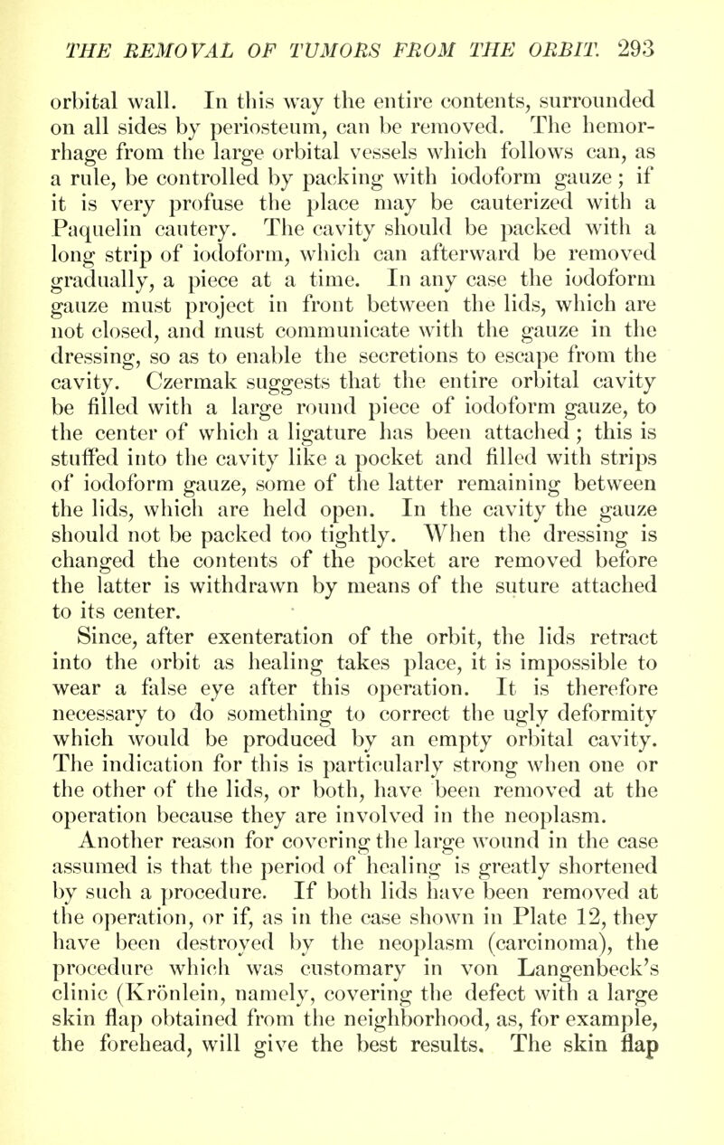 orbital wall. In this way the entire contents, surrounded on all sides by periosteum, can be removed. The hemor- rhage from the large orbital vessels which follows can, as a rule, be controlled by packing with iodoform gauze; if it is very profuse the place may be cauterized with a Paquelin cautery. The cavity should be packed with a long strip of iodoform, which can afterward be removed gradually, a piece at a time. In any case the iodoform gauze must project in front between the lids, which are not closed, and must communicate with the gauze in the dressing, so as to enable the secretions to escape from the cavity. Czermak suggests that the entire orbital cavity be filled with a large round piece of iodoform gauze, to the center of which a ligature has been attached; this is stuffed into the cavity like a pocket and filled with strips of iodoform gauze, some of the latter remaining between the lids, which are held open. In the cavity the gauze should not be packed too tightly. When the dressing is changed the contents of the pocket are removed before the latter is withdrawn by means of the suture attached to its center. Since, after exenteration of the orbit, the lids retract into the orbit as healing takes place, it is impossible to wear a false eye after this operation. It is therefore necessary to do something to correct the ugly deformity which would be produced by an empty orbital cavity. The indication for this is particularly strong when one or the other of the lids, or both, have been removed at the operation because they are involved in the neoplasm. Another reason for covering the large wound in the case assumed is that the period of healing is greatly shortened by such a procedure. If both lids have been removed at the operation, or if, as in the case shown in Plate 12, they have been destroyed by the neoplasm (carcinoma), the procedure which was customary in von Langenbeck's clinic (Kronlein, namely, covering the defect with a large skin flap obtained from the neighborhood, as, for example, the forehead, will give the best results. The skin flap