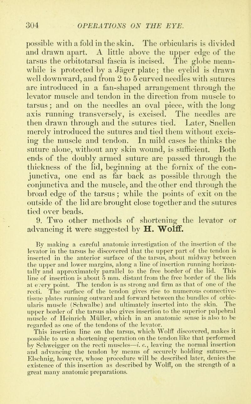 possible with a fold in the skin. The orbicularis is divided and drawn apart. A little above the upper edge of the tarsus the orbitotarsal fascia is incised. The globe mean- while is protected by a Jager plate; the eyelid is drawn well downward, and from 2 to 5 curved needles with sutures are introduced in a fan-shaped arrangement through the levator muscle and tendon in the direction from muscle to tarsus; and on the needles an oval piece, with the long axis running transversely, is excised. The needles are then drawn through and the sutures tied. Later, Snellen merely introduced the sutures and tied them without excis- ing the muscle and tendon. In mild cases he thinks the suture alone, without any skin wound, is sufficient. Both ends of the doubly armed suture are passed through the thickness of the lid, beginning at the fornix of the con- junctiva, one end as far back as possible through the conjunctiva and the muscle, and the other end through the broad edge of the tarsus; while the points of exit on the outside of the lid are brought close together and the sutures tied over beads. 9. Two other methods of shortening the levator or advancing it were suggested by H. Wolff. By making a careful anatomic investigation of the insertion of the levator in the tarsus he discovered that the upper part of the tendon is inserted in the anterior surface of the tarsus, about midway between the upper and lower margins, along a line of insertion running horizon- tally and approximately parallel to the free border of the lid. This line of insertion is about 5 mm. distant from the free border of the lids at every point. The tendon is as strong and firm as that of one of the recti. The surface of the tendon gives rise to numerous connective- tissue plates running outward and forward between the bundles of orbic- ularis muscle (Schwalbe) and ultimately inserted into the skin. The upper border of the tarsus also gives insertion to the superior palpebral muscle of Heinrich Muller, which in an anatomic sense is also to be regarded as one of the tendons of the levator. This insertion line on the tarsus, which Wolff discovered, makes it possible to use a shortening operation on the tendon like that performed by Schweigger on the recti muscles—e., leaving the normal insertion and advancing the tendon by means of securely holding sutures.— Elschnig, however, whose procedure will be described later, denies the existence of this insertion as described by Wolff, on the strength of a great many anatomic preparations.
