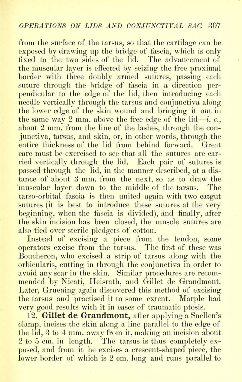 from the surface of the tarsus, so that the cartilage can be exposed by drawing up the bridge of fascia, which is only fixed to the two sides of the lid. The advancement of the muscular layer is effected by seizing the free proximal border with three doubly armed sutures, passing each suture through the bridge of fascia in a direction per- pendicular to the edge of the lid, then introducing each needle vertically through the tarsus and conjunctiva along the lower edge of the skin wound and bringing it out in the same way 2 mm. above the free edge of the lid—i. e., about 2 mm. from the line of the lashes, through the con- junctiva, tarsus, and skin, or, in other words, through the entire thickness of the lid from behind forward. Great care must be exercised to see that all the sutures are car- ried vertically through the lid. Each pair of sutures is passed through the lid, in the manner described, at a dis- tance of about 3 mm. from the next, so as to draw the muscular layer down to the middle of the tarsus. The tarso-orbital fascia is then united again with two catgut sutures (it is best to introduce these sutures at the very beginning, when the fascia is divided), and finally, after the skin incision has been closed, the muscle sutures are also tied over sterile pledgets of cotton. Instead of excising a piece from the tendon, some operators excise from the tarsus. The first of these was Boucheron, who excised a strip of tarsus along with the orbicularis, cutting in through the conjunctiva in order to avoid any scar in the skin. Similar procedures are recom- mended by Nicati, Heisrath, and Gillet de Grandmont. Later, Gruening again discovered this method of excising the tarsus and practised it to some extent. Marple had very good results with it in cases of traumatic ptosis. 12, Gillet de Grandmont, after applying a Snellen's clamp, incises the skin along a line parallel to the edge of the lid, 3 to 4 mm. away from it, making an incision about 2 to 5 cm. in length. The tarsus is thus completely ex- posed, and from it he excises a crescent-shaped piece, the lower border of which is 2 cm. long and runs parallel to