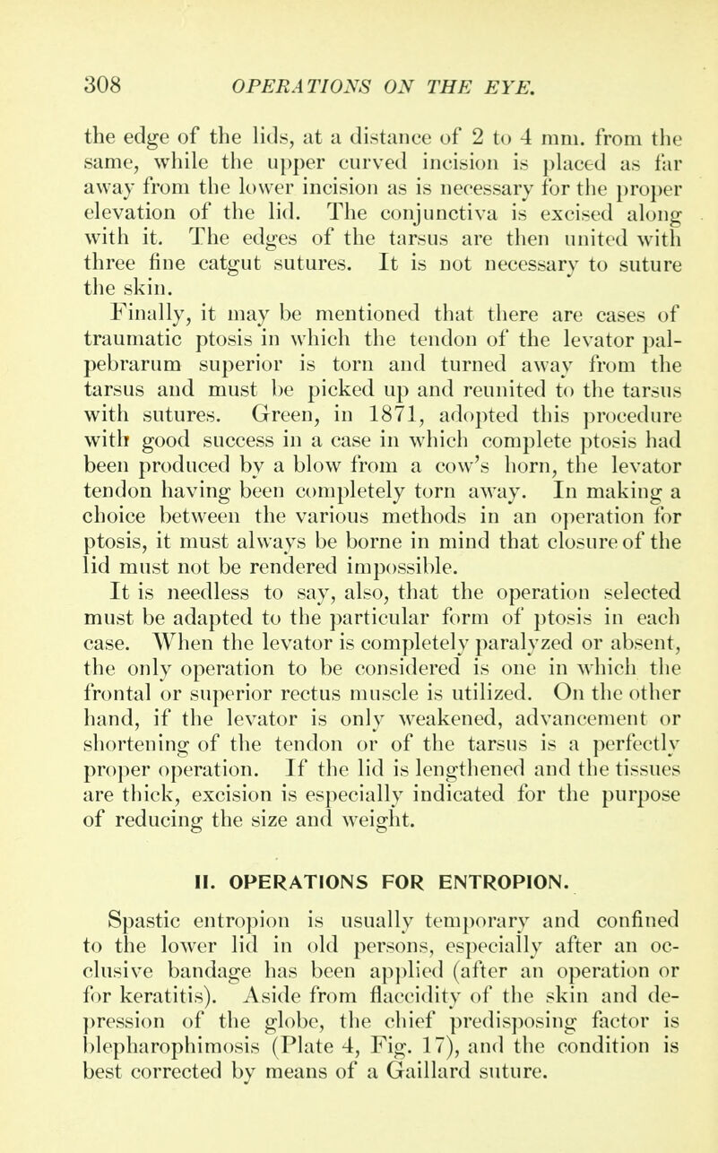 the edge of the lids, at a distance of 2 to 4 mm. from the same, while the upper curved incision is placed as far away from the lower incision as is necessary for the proper elevation of the lid. The conjunctiva is excised along with it. The edges of the tarsus are then united with three fine catgut sutures. It is not necessary to suture the skin. Finally, it may be mentioned that there are cases of traumatic ptosis in which the tendon of the levator pal- pebrarum superior is torn and turned away from the tarsus and must be picked up and reunited to the tarsus with sutures. Green, in 1871, adopted this procedure with good success in a case in which complete ptosis had been produced by a blow from a cow's horn, the levator tendon having been completely torn away. In making a choice between the various methods in an operation for ptosis, it must always be borne in mind that closure of the lid must not be rendered impossible. It is needless to say, also, that the operation selected must be adapted to the particular form of ptosis in each case. When the levator is completely paralyzed or absent, the only operation to be considered is one in which the frontal or superior rectus muscle is utilized. On the other hand, if the levator is only weakened, advancement or shortening of the tendon or of the tarsus is a perfectly proper operation. If the lid is lengthened and the tissues are thick, excision is especially indicated for the purpose of reducing the size and weight. II. OPERATIONS FOR ENTROPION. Spastic entropion is usually temporary and confined to the lower lid in old persons, especially after an oc- clusive bandage has been applied (after an operation or for keratitis). Aside from flaccidity of the skin and de- pression of the globe, the chief predisposing factor is blepharophimosis (Plate 4, Fig. 17), and the condition is best corrected by means of a Gaillard suture.