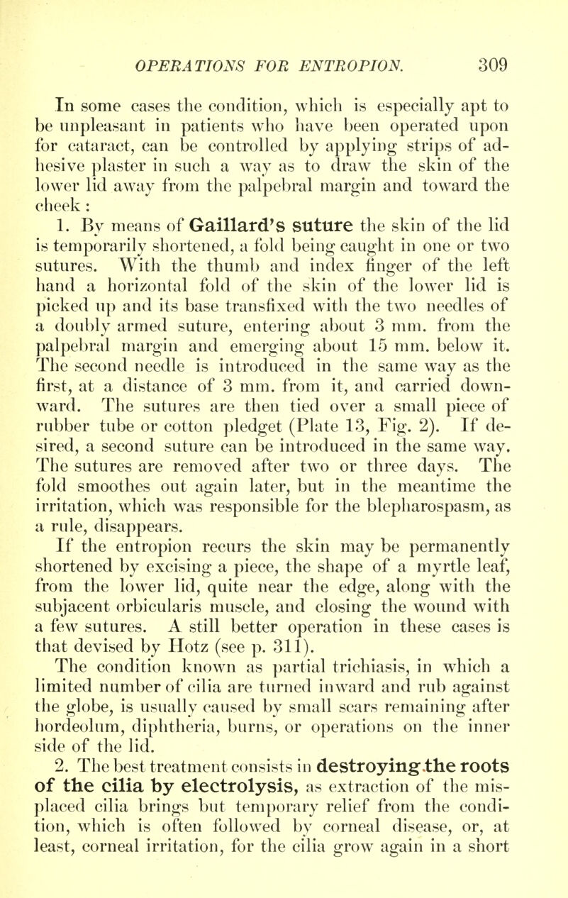 In some cases the condition, which is especially apt to be unpleasant in patients who have been operated upon for cataract, can be controlled by applying strips of ad- hesive plaster in such a way as to draw the skin of the lower lid away from the palpebral margin and toward the cheek : 1. By means of Gaillard's suture the skin of the lid is temporarily shortened, a fold being caught in one or two sutures. With the thumb and index finger of the left hand a horizontal fold of the skin of the lower lid is picked up and its base transfixed with the two needles of a doubly armed suture, entering about 3 mm. from the palpebral margin and emerging about 15 mm. below it. The second needle is introduced in the same way as the first, at a distance of 3 mm. from it, and carried down- ward. The sutures are then tied over a small piece of rubber tube or cotton pledget (Plate 13, Fig. 2). If de- sired, a second suture can be introduced in the same way. The sutures are removed after two or three days. The fold smoothes out again later, but in the meantime the irritation, which was responsible for the blepharospasm, as a rule, disappears. If the entropion recurs the skin may be permanently shortened by excising a piece, the shape of a myrtle leaf, from the lower lid, quite near the edge, along with the subjacent orbicularis muscle, and closing the wound with a few sutures. A still better operation in these cases is that devised by Hotz (see p. 311). The condition known as partial trichiasis, in which a limited number of cilia are turned inward and rub against the globe, is usually caused by small scars remaining after hordeolum, diphtheria, burns, or operations on the inner side of the lid. 2. The best treatment consists in destroying,the roots of the cilia by electrolysis, as extraction of the mis- placed cilia brings but temporary relief from the condi- tion, which is often followed by corneal disease, or, at least, corneal irritation, for the cilia grow again in a short