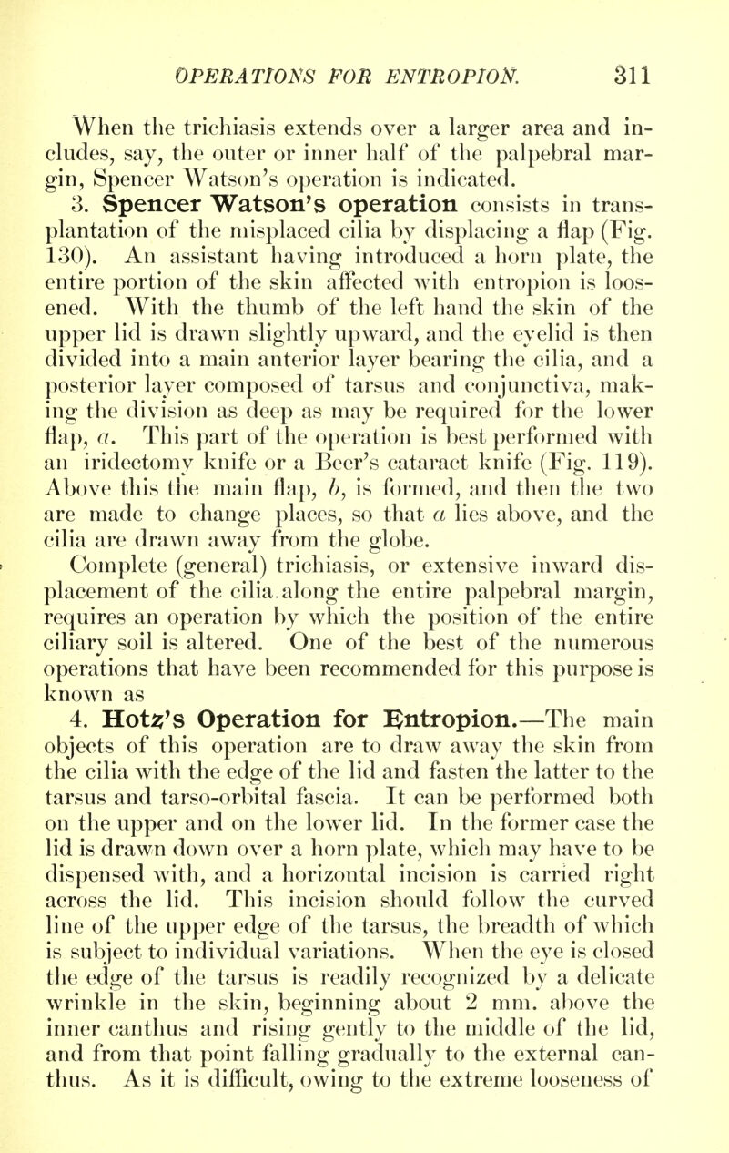 When the trichiasis extends over a larger area and in- cludes, say, the outer or inner half of the palpebral mar- gin, Spencer Watson's operation is indicated. 3. Spencer Watson's operation consists in trans- plantation of the misplaced cilia by displacing a flap (Fig. 130). An assistant having introduced a horn plate, the entire portion of the skin affected with entropion is loos- ened. With the thumb of the left hand the skin of the upper lid is drawn slightly upward, and the eyelid is then divided into a main anterior layer bearing the cilia, and a posterior layer composed of tarsus and conjunctiva, mak- ing the division as deep as may be required for the lower flap, a. This part of the operation is best performed with an iridectomy knife or a Beer's cataract knife (Fig. 119). Above this the main flap, b, is formed, and then the two are made to change places, so that a lies above, and the cilia are drawn away from the globe. Complete (general) trichiasis, or extensive inward dis- placement of the cilia.along the entire palpebral margin, requires an operation by which the position of the entire ciliary soil is altered. One of the best of the numerous operations that have been recommended for this purpose is known as 4. Hots's Operation for Entropion.—The main objects of this operation are to draw away the skin from the cilia with the edge of the lid and fasten the latter to the tarsus and tarso-orbital fascia. It can be performed both on the upper and on the lower lid. In the former case the lid is drawn down over a horn plate, which may have to be dispensed with, and a horizontal incision is carried right across the lid. This incision should follow the curved line of the upper edge of the tarsus, the breadth of which is subject to individual variations. When the eye is closed the edge of the tarsus is readily recognized by a delicate wrinkle in the skin, beginning about 2 mm. above the inner canthus and rising gently to the middle of the lid, and from that point falling gradually to the external can- thus. As it is difficult, owing to the extreme looseness of