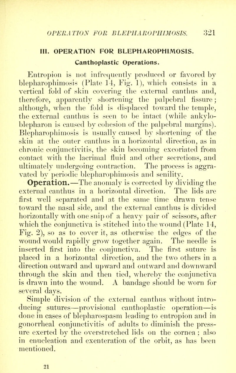 III. OPERATION FOR BLEPHAROPHIMOSIS. Canthoplastic Operations. Entropion is not infrequently produced or favored by blepharophimosis (Plate 14, Fig. 1), which consists in a vertical fold of skin covering the external canthns and, therefore, apparently shortening the palpebral fissure; although, when the fold is displaced toward the temple, the external canthus is seen to be intact (while ankylo- blepharon is caused by cohesion of the palpebral margins). Blepharophimosis is usually caused by shortening of the skin at the outer canthns in a horizontal direction, as in chronic conjunctivitis, the skin becoming excoriated from contact with the lacrimal fluid and other secretions, and ultimately undergoing contraction. The process is aggra- vated by periodic blepharophimosis and senility. Operation.—The anomaly is corrected by dividing the external canthus in a horizontal direction. The lids are first well separated and at the same time drawn tense toward the nasal side, and the external canthns is divided horizontally with one snip of a heavy pair of scissors, after which the conjunctiva is stitched into the wound (Plate 14, Fig. 2), so as to cover it, as otherwise the edges of the wound would rapidly grow together again. The needle is inserted first into the conjunctiva. The first suture is placed in a horizontal direction, and the two others in a direction outward and upward and outward and downward through the skin and then tied, whereby the conjunctiva is drawn into the wound. A bandage should be worn for several days. Simple division of the external canthus without intro- ducing sutures—provisional canthoplastic operation—is done in cases of blepharospasm leading to entropion and in gonorrheal conjunctivitis of adults to diminish the press- ure exerted by the overstretched lids on the cornea ; also in enucleation and exenteration of the orbit, as has been mentioned. 21