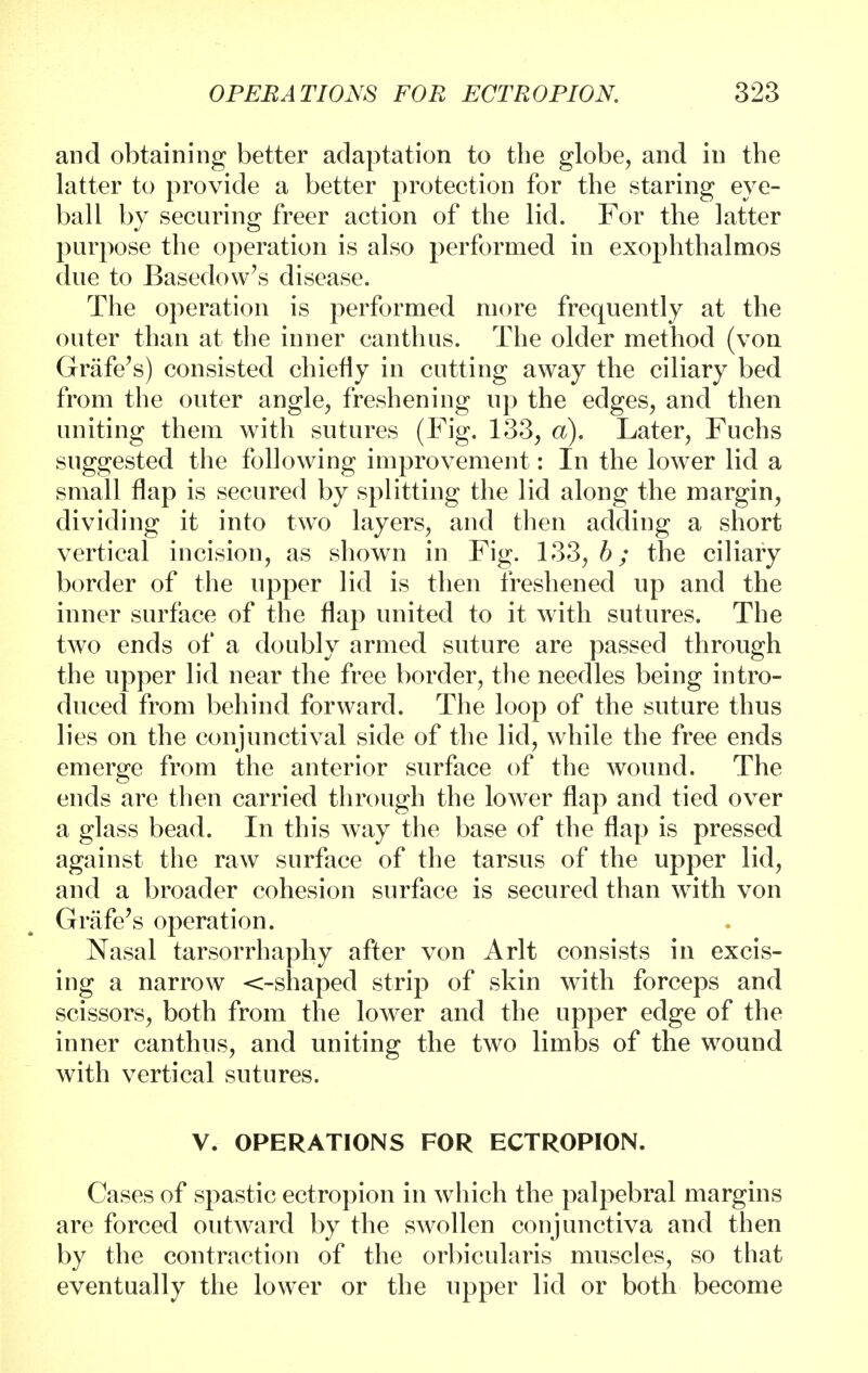 and obtaining better adaptation to the globe, and in the latter to provide a better protection for the staring eye- ball by securing freer action of the lid. For the latter purpose the operation is also performed in exophthalmos due to Basedow's disease. The operation is performed more frequently at the outer than at the inner canthus. The older method (von Grafe's) consisted chiefly in cutting away the ciliary bed from the outer angle, freshening up the edges, and then uniting them with sutures (Fig. 133, a). Later, Fuchs suggested the following improvement: In the lower lid a small flap is secured by splitting the lid along the margin, dividing it into two layers, and then adding a short vertical incision, as shown in Fig. 133, b; the ciliary border of the upper lid is then freshened up and the inner surface of the flap united to it with sutures. The two ends of a doubly armed suture are passed through the upper lid near the free border, the needles being intro- duced from behind forward. The loop of the suture thus lies on the conjunctival side of the lid, while the free ends emerge from the anterior surface of the wound. The ends are then carried through the lower flap and tied over a glass bead. In this way the base of the flap is pressed against the raw surface of the tarsus of the upper lid, and a broader cohesion surface is secured than writh von Grafe's operation. Nasal tarsorrhaphy after von Arlt consists in excis- ing a narrow <-shaped strip of skin with forceps and scissors, both from the lower and the upper edge of the inner canthus, and uniting the two limbs of the wound with vertical sutures. V. OPERATIONS FOR ECTROPION. Cases of spastic ectropion in which the palpebral margins are forced outward by the swollen conjunctiva and then by the contraction of the orbicularis muscles, so that eventually the lower or the upper lid or both become