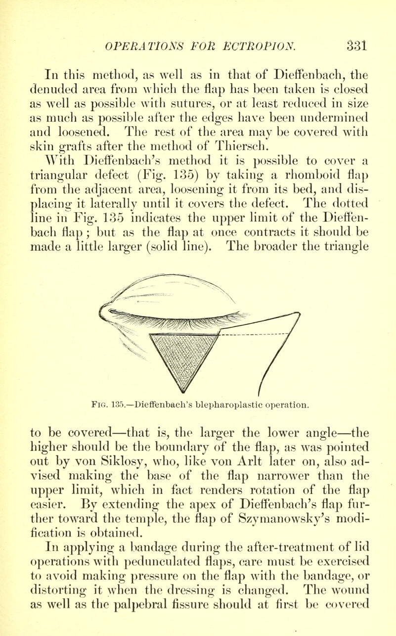 In this method, as well as in that of Dieffenbach, the denuded area from which the flap has been taken is closed as well as possible with sutures, or at least reduced in size as much as possible after the edges have been undermined and loosened. The rest of the area may be covered with skin grafts after the method of Thiersch. With Dieffenbach's method it is possible to cover a triangular defect (Fig. 135) by taking a rhomboid flap from the adjacent area, loosening it from its bed, and dis- placing it laterally until it covers the defect. The dotted line in Fig. 135 indicates the upper limit of the Dieffen- bach flap ; but as the flap at once contracts it should be made a little larger (solid line). The broader the triangle Fig. 135.—Dieffenbach's blepharoplastic operation. to be covered—that is, the larger the lower angle—the higher should be the boundary of the flap, as was pointed out by von Siklosy, who, like von Arlt later on, also ad- vised making the base of the flap narrower than the upper limit, which in fact renders rotation of the flap easier. By extending the apex of Dieffenbach's flap fur- ther toward the temple, the flap of Szymanowsky's modi- fication is obtained. In applying a bandage during the after-treatment of lid operations with pedunculated flaps, care must be exercised to avoid making pressure on the flap with the bandage, or distorting it when the dressing is changed. The wound as well as the palpebral fissure should at first be covered