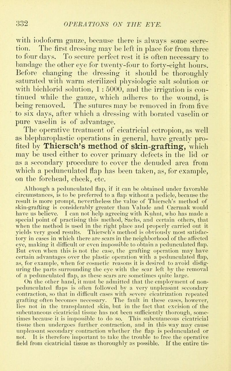 with iodoform gauze, because there is always some secre- tion. The first dressing may be left in place for from three to four days. To secure perfect rest it is often necessary to bandage the other eye for twenty-four to forty-eight hours. Before changing the dressing it should be thoroughly saturated with warm sterilized physiologic salt solution or with bichlorid solution, 1 : 5000, and the irrigation is con- tinued while the gauze, which adheres to the wound, is being removed. The sutures may be removed in from five to six days, after which a dressing with borated vaselin or pure vaselin is of advantage. The operative treatment of cicatricial ectropion, as well as blepharoplastic operations in general, have greatly pro- fited by Thiersch's method of skin-grafting, which may be used either to cover primary defects in the lid or as a secondary procedure to cover the denuded area from which a pedunculated flap has been taken, as, for example, on the forehead, cheek, etc. Although a pedunculated flap, if it can be obtained under favorable circumstances, is to be preferred to a flap without a pedicle, because the result is more prompt, nevertheless the value of Thiersch's method of skin-grafting is considerably greater than Valude and Czermak would have us believe. I can not help agreeing with Kuhnt, who has made a special point of practising this method, Sachs, and certain others, that when the method is used in the right place and properly carried out it yields very good results. Thiersch's method is obviously most satisfac- tory in cases in which there are scars in the neighborhood of the affected eye, making it difficult or even impossible to obtain a pedunculated flap. But even when this is not the case, the grafting operation may have certain advantages over the plastic operation with a pedunculated flap, as, for example, when for cosmetic reasons it is desired to avoid disfig- uring the parts surrounding the eye with the scar left by the removal of a pedunculated flap, as these scars are sometimes quite large. On the other hand, it must be admitted that the employment of non- pedunculated flaps is often followed by a very unpleasant secondary contraction, so that in difficult cases with severe cicatrization repeated grafting often becomes necessary. The fault in these cases, however, lies not in the transplanted skin, but in the fact that excision of the subcutaneous cicatricial tissue has not been sufficiently thorough, some- times because it is impossible to do so. This subcutaneous cicatricial tissue then undergoes further contraction, and in this way may cause unpleasant secondary contraction whether the flap is pedunculated or not. It is therefore important to take the trouble to free the operative field from cicatricial tissue as thoroughly as possible. If the entire tis-