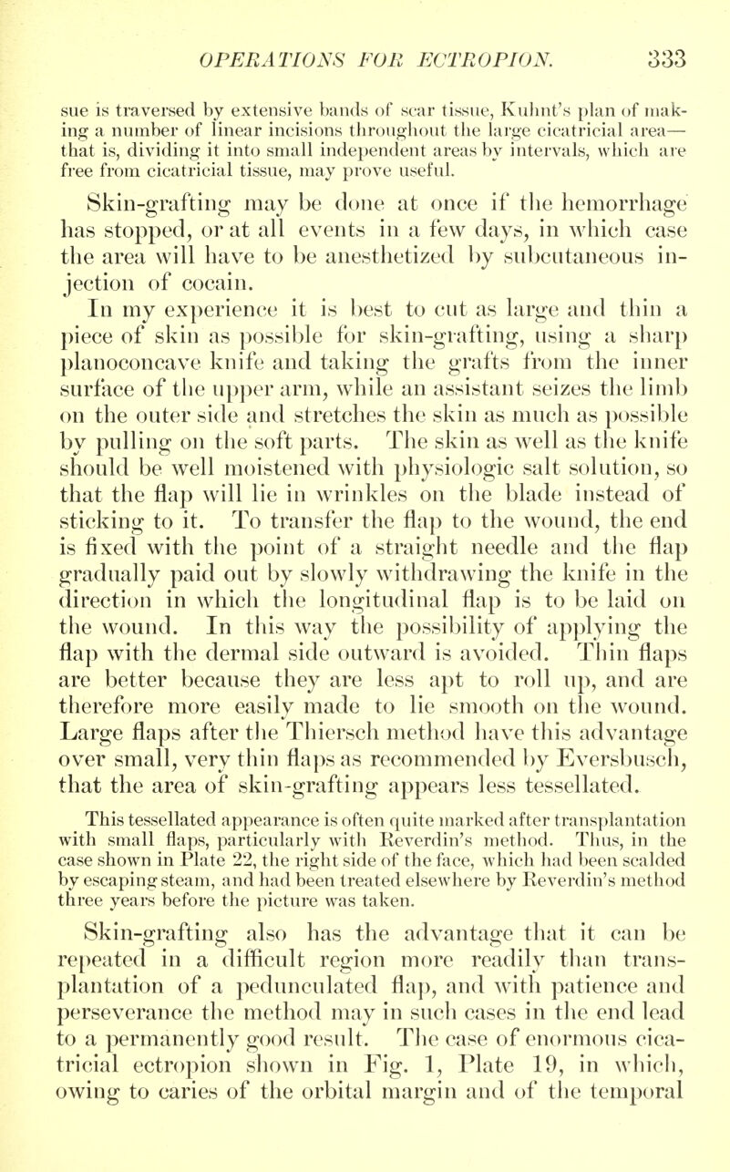 sue is traversed by extensive bands of scar tissue, Kuhnt's plan of mak- ing a number of linear incisions throughout the large cicatricial area— that is, dividing it into small independent areas by intervals, which are free from cicatricial tissue, may prove useful. Skin-grafting may be done at once if the hemorrhage has stopped, or at all events in a few days, in which case the area will have to be anesthetized by subcutaneous in- jection of cocain. In my experience it is best to cut as large and thin a piece of skin as possible for skin-grafting, using a sharp planoconcave knife and taking the grafts from the inner surface of the upper arm, while an assistant seizes the limb on the outer side and stretches the skin as much as possible by pulling on the soft parts. The skin as well as the knife should be well moistened with physiologic salt solution, so that the flap will lie in wrinkles on the blade instead of sticking to it. To transfer the flap to the wound, the end is fixed with the point of a straight needle and the flap gradually paid out by slowly withdrawing the knife in the direction in which the longitudinal flap is to be laid on the wound. In this Avay the possibility of applying the flap with the dermal side outward is avoided. Thin flaps are better because they are less apt to roll up, and are therefore more easily made to lie smooth on the wound. Large flaps after the Thiersch method have this advantage over small, very thin flaps as recommended by Eversbusch, that the area of skin-grafting appears less tessellated. This tessellated appearance is often quite marked after transplantation with small flaps, particularly with Reverdin's method. Thus, in the case shown in Plate 22, the right side of the face, which had been scalded by escaping steam, and had been treated elsewhere by Reverdin's method three years before the picture was taken. Skin-grafting also has the advantage that it can be repeated in a difficult region more readily than trans- plantation of a pedunculated flap, and with patience and perseverance the method may in such cases in the end lead to a permanently good result. The case of enormous cica- tricial ectropion shown in Fig. 1, Plate 19, in which, owing to caries of the orbital margin and of the temporal