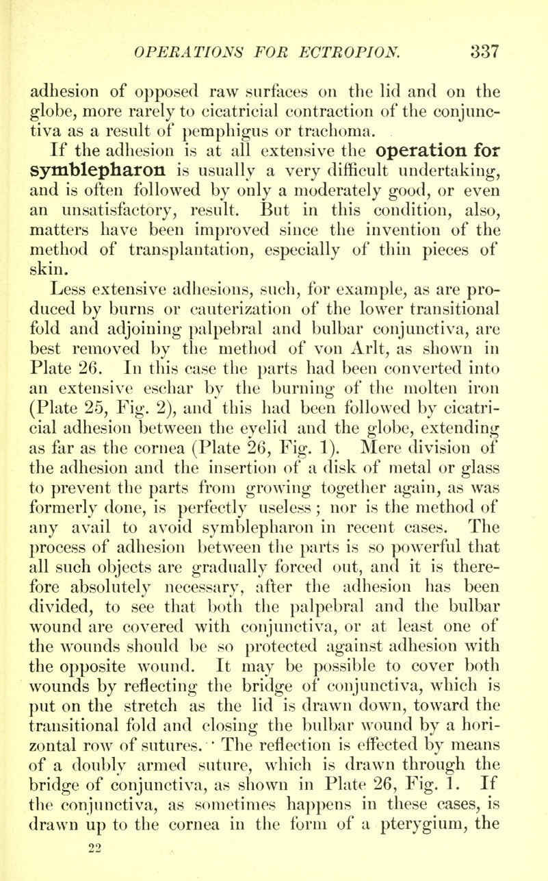 adhesion of opposed raw surfaces on the lid and on the globe, more rarely to cicatricial contraction of the conjunc- tiva as a result of pemphigus or trachoma. If the adhesion is at all extensive the operation for Symblepharon is usually a very difficult undertaking, and is often followed by only a moderately good, or even an unsatisfactory, result. But in this condition, also, matters have been improved since the invention of the method of transplantation, especially of thin pieces of skin. Less extensive adhesions, such, for example, as are pro- duced by burns or cauterization of the lower transitional fold and adjoining palpebral and bulbar conjunctiva, are best removed by the method of von Arlt, as shown in Plate 26. In this case the parts had been converted into an extensive eschar by the burning of the molten iron (Plate 25, Fig. 2), and this had been followed by cicatri- cial adhesion between the eyelid and the globe, extending as far as the cornea (Plate 26, Fig. 1). Mere division of the adhesion and the insertion of a disk of metal or glass to prevent the parts from growing together again, as was formerly done, is perfectly useless; nor is the method of any avail to avoid symblepharon in recent cases. The process of adhesion between the parts is so powerful that all such objects are gradually forced out, and it is there- fore absolutely necessary, after the adhesion has been divided, to see that both the palpebral and the bulbar wound are covered with conjunctiva, or at least one of the wTounds should be so protected against adhesion with the opposite wound. It may be possible to cover both wounds by reflecting the bridge of conjunctiva, which is put on the stretch as the lid is drawn down, toward the transitional fold and closing the bulbar wound by a hori- zontal row of sutures. ' The reflection is effected by means of a doubly armed suture, which is drawn through the bridge of conjunctiva, as shown in Plate 26, Fig. 1. If the conjunctiva, as sometimes happens in these cases, is drawn up to the cornea in the form of a pterygium, the 22