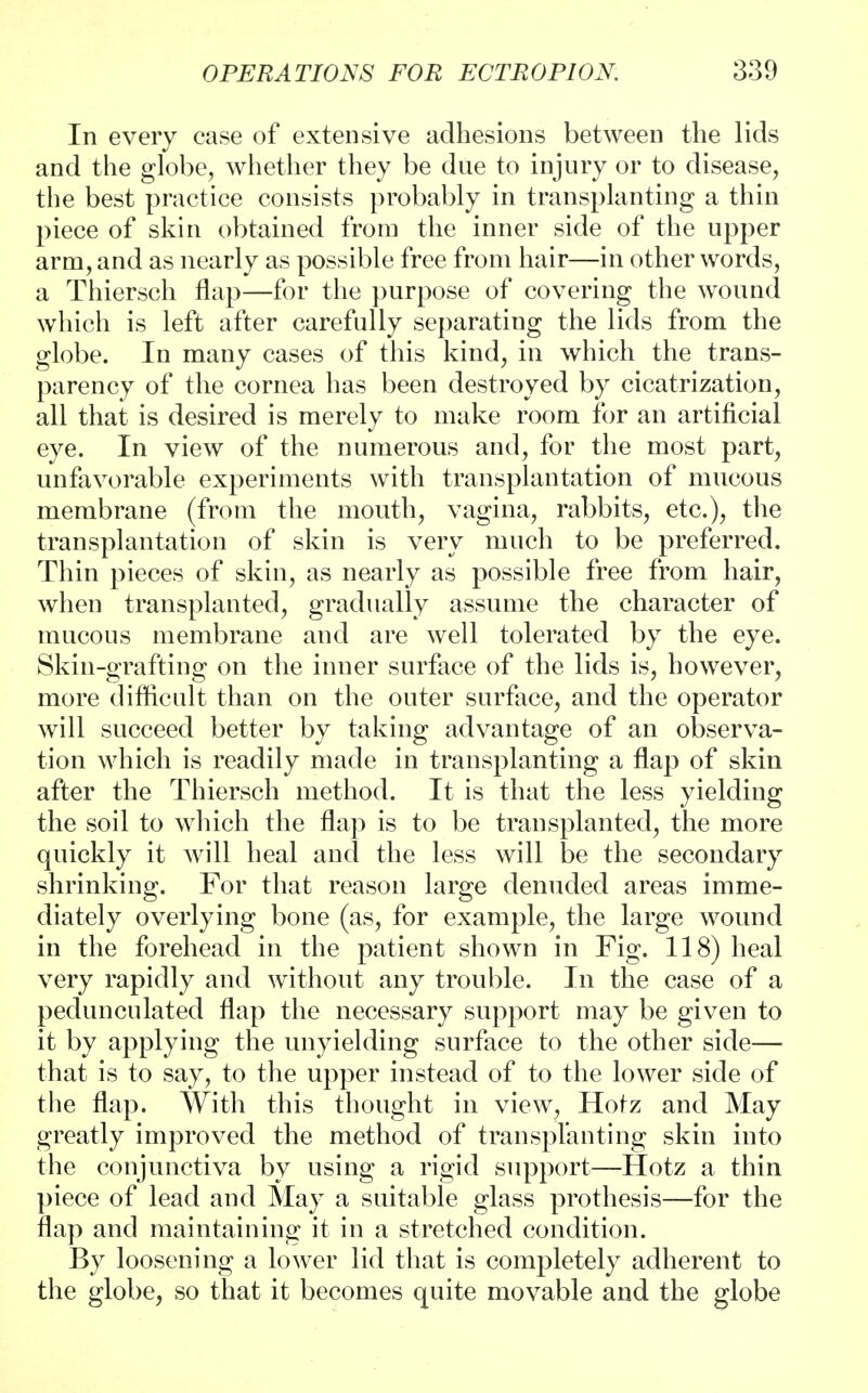 In every case of extensive adhesions between the lids and the globe, whether they be due to injury or to disease, the best practice consists probably in transplanting a thin piece of skin obtained from the inner side of the upper arm, and as nearly as possible free from hair—in other words, a Thiersch flap—for the purpose of covering the wound which is left after carefully separating the lids from the globe. In many cases of this kind, in which the trans- parency of the cornea has been destroyed by cicatrization, all that is desired is merely to make room for an artificial eye. In view of the numerous and, for the most part, unfavorable experiments with transplantation of mucous membrane (from the mouth, vagina, rabbits, etc.), the transplantation of skin is very much to be preferred. Thin pieces of skin, as nearly as possible free from hair, when transplanted, gradually assume the character of mucous membrane and are well tolerated by the eye. Skin-grafting on the inner surface of the lids is, however, more difficult than on the outer surface, and the operator will succeed better by taking advantage of an observa- tion which is readily made in transplanting a flap of skin after the Thiersch method. It is that the less yielding the soil to which the flap is to be transplanted, the more quickly it will heal and the less will be the secondary shrinking. For that reason large denuded areas imme- diately overlying bone (as, for example, the large wound in the forehead in the patient shown in Fig. 118) heal very rapidly and without any trouble. In the case of a pedunculated flap the necessary support may be given to it by applying the unyielding surface to the other side— that is to say, to the upper instead of to the lower side of the flap. With this thought in view, Hofz and May greatly improved the method of transplanting skin into the conjunctiva by using a rigid support—Hotz a thin piece of lead and May a suitable glass prothesis—for the flap and maintaining it in a stretched condition. By loosening a lower lid that is completely adherent to the globe, so that it becomes quite movable and the globe