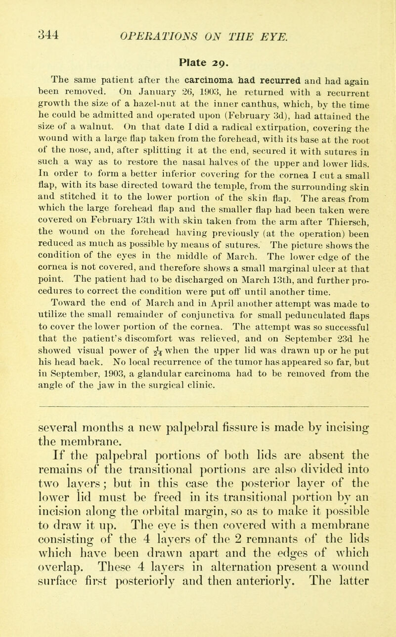 Plate 29. The same patient after the carcinoma had recurred and had again been removed. On January 26, 1903, he returned with a recurrent growth the size of a hazel-nut at the inner canthus, which, by the time he could be admitted and operated upon (February 3d), had attained the size of a walnut. On that date I did a radical extirpation, covering the wound with a large flap taken from the forehead, with its base at the root of the nose, and, after splitting it at the end, secured it with sutures in such a way as to restore the nasal halves of the upper and lower lids. In order to form a better inferior covering for the cornea I cut a small flap, with its base directed toward the temple, from the surrounding skin and stitched it to the lower portion of the skin flap. The areas from which the large forehead flap and the smaller flap had been taken were covered on February 13th with skin taken from the arm after Thiersch, the wound on the forehead having previously (at the operation) been reduced as much as possible by means of sutures. The picture shows the condition of the eyes in the middle of March. The lower edge of the cornea is not covered, and therefore shows a small marginal ulcer at that point. The patient had to be discharged on March 13th, and further pro- cedures to correct the condition were put oft' until another time. Toward the end of March and in April another attempt was made to utilize the small remainder of conjunctiva for small pedunculated flaps to cover the lower portion of the cornea. The attempt was so successful that the patient's discomfort was relieved, and on September 23d he showed visual power of fa when the upper lid wras drawn up or he put his head back. No local recurrence of the tumor has appeared so far, but in September, 1903, a glandular carcinoma had to be removed from the angle of the jaw in the surgical clinic. several months a new palpebral fissure is made by incising the membrane. If the palpebral portions of both lids are absent the remains of the transitional portions are also divided into two layers; but in this case the posterior layer of the lower lid must be freed in its transitional portion by an incision along the orbital margin, so as to make it possible to draw it up. The eye is then covered with a membrane consisting of the 4 layers of the 2 remnants of the lids which have been drawn apart and the edges of which overlap. These 4 layers in alternation present a wound surface first posteriorly and then anteriorly. The latter