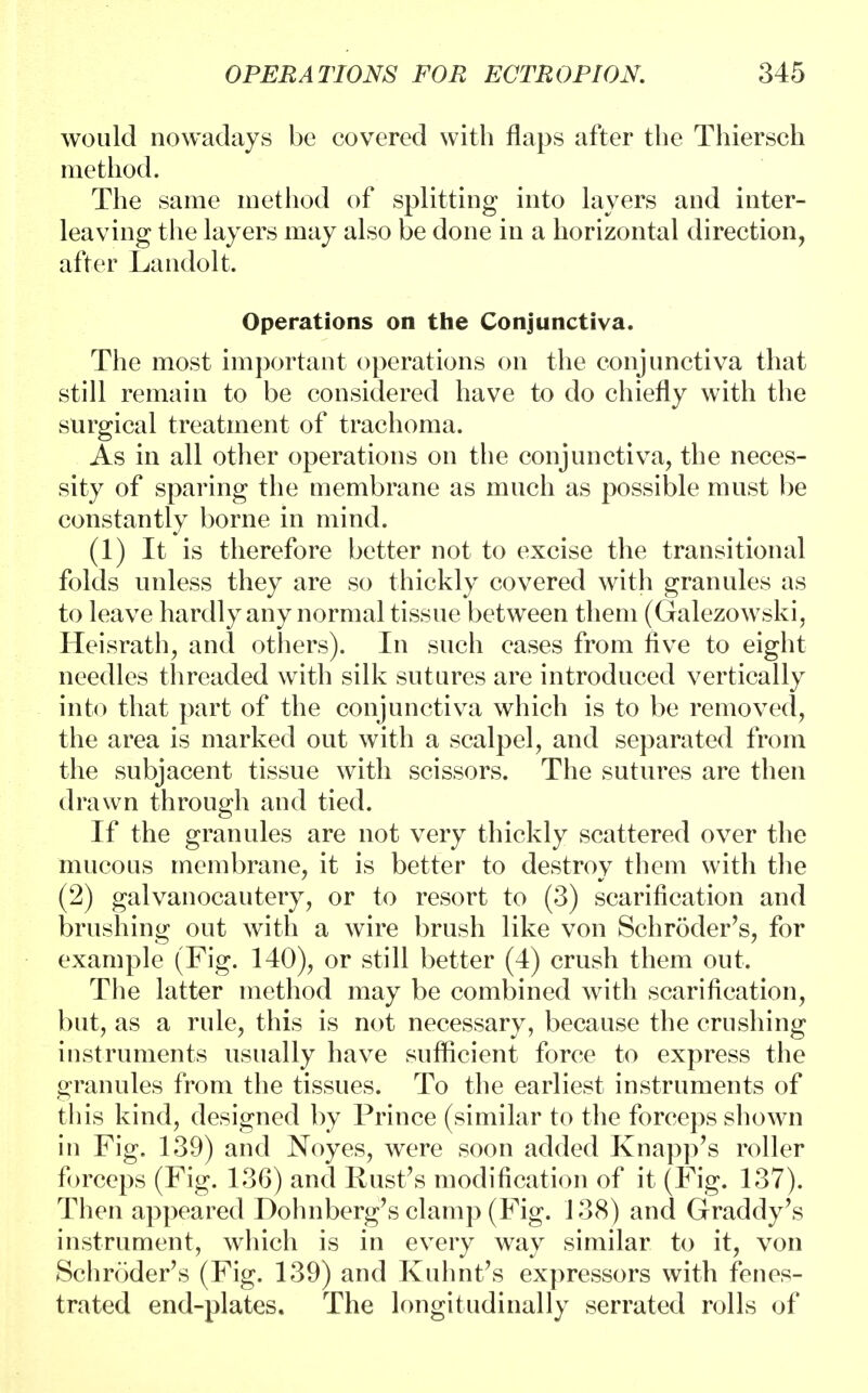 would nowadays be covered with flaps after the Thiersch method. The same method of splitting into layers and inter- leaving the layers may also be done in a horizontal direction, after Landolt. Operations on the Conjunctiva. The most important operations on the conjunctiva that still remain to be considered have to do chiefly with the surgical treatment of trachoma. As in all other operations on the conjunctiva, the neces- sity of sparing the membrane as much as possible must be constantly borne in mind. (1) It is therefore better not to excise the transitional folds unless they are so thickly covered with granules as to leave hardly any normal tissue between them (Galezowski, Heisrath, and others). In such cases from five to eight needles threaded with silk sutures are introduced vertically into that part of the conjunctiva which is to be removed, the area is marked out with a scalpel, and separated from the subjacent tissue with scissors. The sutures are then drawn through and tied. If the granules are not very thickly scattered over the mucous membrane, it is better to destroy them with the (2) galvanocautery, or to resort to (3) scarification and brushing out with a wire brush like von Schroder's, for example (Fig. 140), or still better (4) crush them out. The latter method may be combined with scarification, but, as a rule, this is not necessary, because the crushing instruments usually have sufficient force to express the granules from the tissues. To the earliest instruments of this kind, designed by Prince (similar to the forceps shown in Fig. 139) and Noyes, were soon added Knapp's roller forceps (Fig. 136) and Rust's modification of it (Fig. 137). Then appeared Dohnberg's clamp (Fig. 138) and Graddy's instrument, which is in every way similar to it, von Schroder's (Fig. 139) and Kuhnt's expressors with fenes- trated end-plates. The longitudinally serrated rolls of