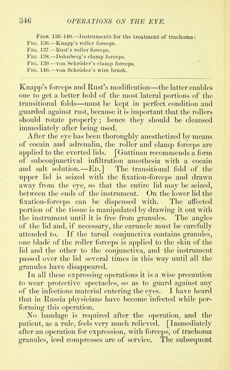 Figs. 136-140.—Instruments for the treatment of trachoma: Fig. 136.—Knapp's roller forceps. Fig. 137.—Rust's roller forceps. Fig. 138.—Dohnberg's clamp forceps. Fig. 139.—von Schroder's clamp forceps. Fig. 140.—von Schroder's wire brush. Knapp's forceps and Rust's modification—the latter enables one to get a better hold of the most lateral portions of the transitional folds—must be kept in perfect condition and guarded against rust, because it is important that the rollers should rotate properly; hence they should be cleansed immediately after being used. After the eye has been thoroughly anesthetized by means of cocain and adrenalin, the roller and clamp forceps are applied to the everted lids. [Guttinan recommends a form of subconjunctival infiltration anesthesia with a cocain and salt solution.—Ed.] The transitional fold of the upper lid is seized with the fixation-forceps and drawn away from the eye, so that the entire lid may be seized, between the ends of the instrument. On the lower lid the fixation-forceps can be dispensed with. The alTected portion of the tissue is manipulated by drawing it out with the instrument until it is free from granules. The angles of the lid and, if necessary, the caruncle must be carefully attended to. If the tarsal conjunctiva contains granules, one blade of the roller forceps is applied to the skin of the lid and the other to the conjunctiva, and the instrument passed over the lid several times in this way until all the granules have disappeared. In all these expressing operations it is a wise precaution to wear protective spectacles, so as to guard against any of the infectious material entering the eyes. I have heard that in Russia physicians have become infected while per- forming this operation. No bandage is required after the operation, and the patient, as a rule, feels very much relieved. [Immediately after an operation for expression, with forceps, of trachoma granules, iced compresses are of service. The subsequent