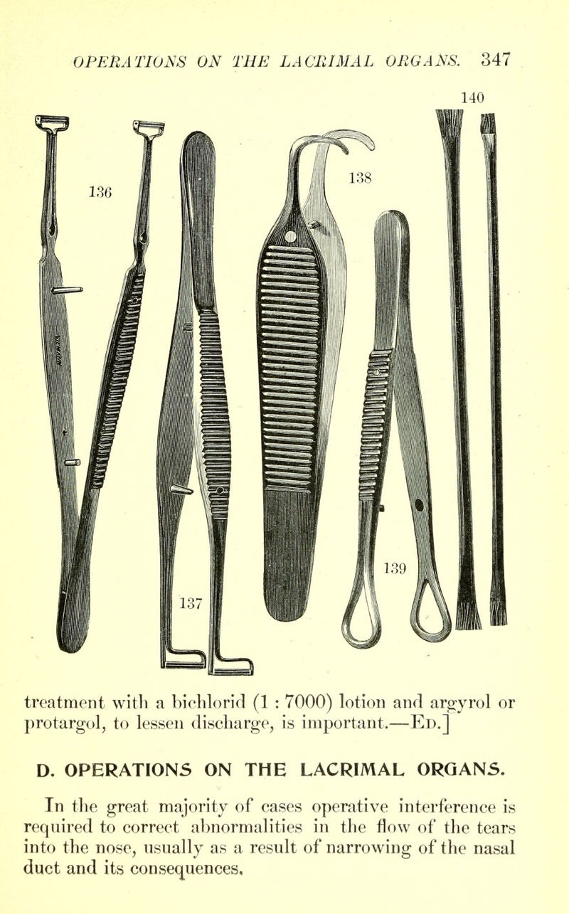 140 treatment with a bichlorid (1 : 7000) lotion and argyrol or protargol, to lessen discharge, is important.—Ed.] D. OPERATIONS ON THE LACRIMAL ORGANS. In the great majority of cases operative interference is required to correct abnormalities in the flow of the tears into the nose, usually as a result of narrowing of the nasal duct and its consequences.