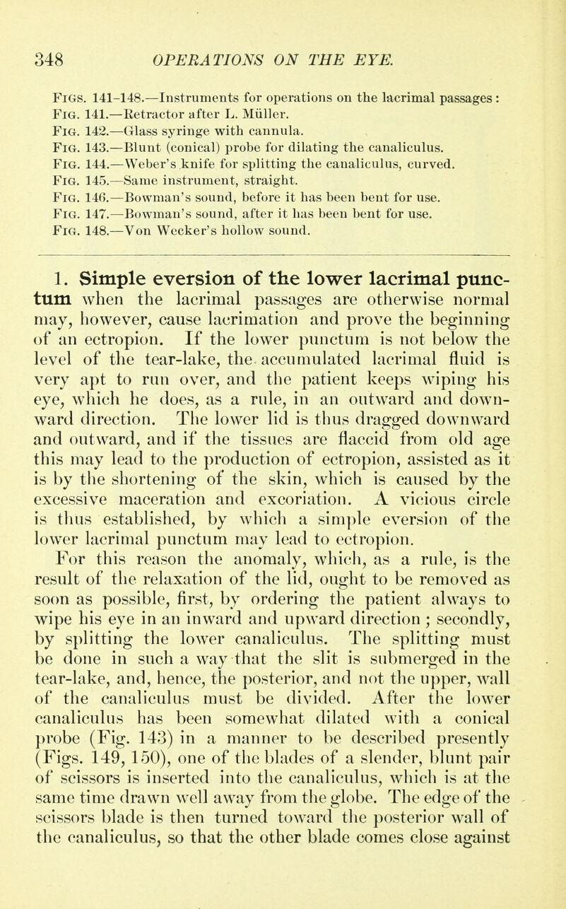 Figs. 141-148.—Instruments for operations on the lacrimal passages : Fig. 141.—Retractor after L. Muller. Fig. 142.—Glass syringe with cannula. Fig. 143.—Blunt (conical) probe for dilating the canaliculus. Fig. 144.—Weber's .knife for splitting the canaliculus, curved. Fig. 145.—Same instrument, straight. Fig. 146.—Bowman's sound, before it has been bent for use. Fig. 147.—Bowman's sound, after it has been bent for use. Fig. 148.—Von Wecker's hollow sound. 1. Simple eversion of the lower lacrimal punc- tum when the lacrimal passages are otherwise normal may, however, cause laorimation and prove the beginning of an ectropion. If the lower punctum is not below the level of the tear-lake, the-accumulated lacrimal fluid is very apt to run over, and the patient keeps wiping his eye, which he does, as a rule, in an outward and down- ward direction. The lower lid is thus dragged downward and outward, and if the tissues are flaccid from old age this may lead to the production of ectropion, assisted as it is by the shortening of the skin, which is caused by the excessive maceration and excoriation. A vicious circle is thus established, by which a simple eversion of the lower lacrimal punctum may lead to ectropion. For this reason the anomaly, which, as a rule, is the result of the relaxation of the lid, ought to be removed as soon as possible, first, by ordering the patient always to wipe his eye in an inward and upward direction ; secondly, by splitting the lower canaliculus. The splitting must be done in such a way that the slit is submerged in the tear-lake, and, hence, the posterior, and not the upper, wall of the canaliculus must be divided. After the lower canaliculus has been somewhat dilated with a conical probe (Fig. 143) in a manner to be described presently (Figs. 149, 150), one of the blades of a slender, blunt pair of scissors is inserted into the canaliculus, which is at the same time drawn well away from the globe. The edge of the scissors blade is then turned toward the posterior wall of the canaliculus, so that the other blade comes close against