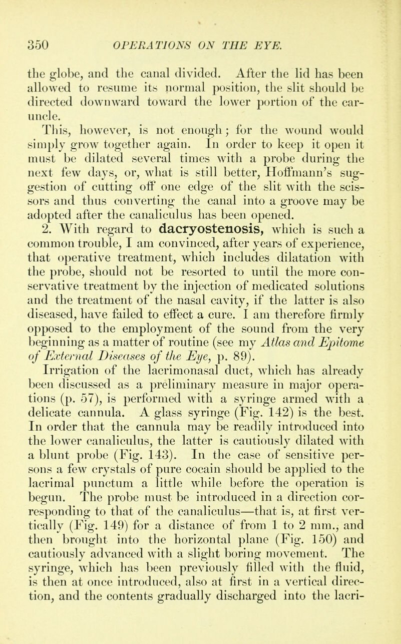 the globe, and the canal divided. After the lid has been allowed to resume its normal position, the slit should be directed downward toward the lower portion of the car- uncle. This, however, is not enough; for the wound would simply grow together again. In order to keep it open it must be dilated several times with a probe during the next few days, or, what is still better, Hoffmann's sug- gestion of cutting off one edge of the slit with the scis- sors and thus converting the canal into a groove may be adopted after the canaliculus has been opened. 2. With regard to dacryostenosis, which is such a common trouble, I am convinced, after years of experience, that operative treatment, which includes dilatation with the probe, should not be resorted to until the more con- servative treatment by the injection of medicated solutions and the treatment of the nasal cavity, if the latter is also diseased, have failed to effect a cure. I am therefore firmly opposed to the employment of the sound from the very beginning as a matter of routine (see my Atlas and Epitome of External Diseases of the Eye, p. 89). Irrigation of the lacrimonasal duct, which has already been discussed as a preliminary measure in major opera- tions (p. 57), is performed with a syringe armed with a delicate cannula. A glass syringe (Fig. 142) is the best. In order that the cannula may be readily introduced into the lower canaliculus, the latter is cautiously dilated with a blunt probe (Fig. 143). In the case of sensitive per- sons a few crystals of pure cocain should be applied to the lacrimal punctum a little while before the operation is begun. The probe must be introduced in a direction cor- responding to that of the canaliculus—that is, at first ver- tically (Fig. 149) for a distance of from 1 to 2 mm., and then brought into the horizontal plane (Fig. 150) and cautiously advanced with a slight boring movement. The syringe, which has been previously filled with the fluid, is then at once introduced, also at first in a vertical direc- tion, and the contents gradually discharged into the lacri-