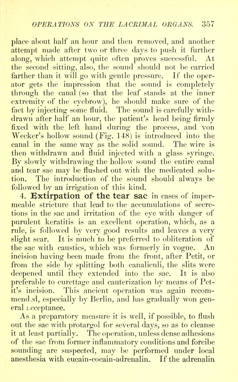 place about half an hour and then removed, and another attempt made after two or three days to push it further along, which attempt quite often proves successful. At the second sitting, also, the sound should not be carried farther than it will go with gentle pressure. If the oper- ator gets the impression that the sound is completely through the canal (so that the leaf stands at the inner extremity of the eyebrow), he should make sure of the fact by injecting some fluid. The sound is carefully with- drawn after half an hour, the patient's head being firmly fixed with the left hand during the process, and von Wecker's hollow sound (Fig. 148) is introduced into the canal in the same way as the solid sound. The wire is then Avithdrawn and fluid injected with a glass syringe. By slowly withdrawing the hollow sound the entire canal and tear sac may be flushed out with the medicated solu- tion. The introduction of the sound should always be followed by an irrigation of this kind. 4. Extirpation of the tear sac in cases of imper- meable stricture that lead to the accumulations of secre- tions in the sac and irritation of the eye with danger of purulent keratitis is an excellent operation, which, as a rule, is followed by very good results and leaves a very slight scar. It is much to be preferred to obliteration of the sac with caustics, which was formerly in vogue. An incision having been made from the front, after Petit, or from the side by splitting both canaliculi, the slits were deepened until they extended into the sac. It is also preferable to curettage and cauterization by means of Pet- it's incision. This ancient operation was again recom- mended, especially by Berlin, and has gradually won gen- eral acceptance. As a preparatory measure it is well, if possible, to flush out the sac with protargol for several days, so as to cleanse it at least partially. The operation, unless dense adhesions of the sac from former inflammatory conditions and forcibe sounding are suspected, may be performed under local anesthesia with eucain-cocain-adrenalin. If the adrenalin