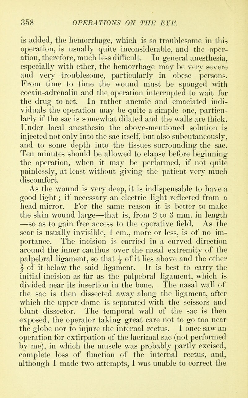 is added, the hemorrhage, which is so troublesome in this operation, is usually quite inconsiderable, and the oper- ation, therefore, much less difficult. In general anesthesia, especially with ether, the hemorrhage may be very severe and very troublesome, particularly in obese persons. From time to time the wound must be sponged with cocain-adrenalin and the operation interrupted to wait for the drug to act. In rather anemic and emaciated indi- viduals the operation may be quite a simple one, particu- larly if the sac is somewhat dilated and the walls are thick. Under local anesthesia the above-mentioned solution is injected not only into the sac itself, but also subcutaneously, and to some depth into the tissues surrounding the sac. Ten minutes should be allowed to elapse before beginning the operation, when it may be performed, if not quite painlessly, at least without giving the patient very much discomfort. As the wound is very deep, it is indispensable to have a good light; if necessary an electric light reflected from a head mirror. For the same reason it is better to make the skin wound large—that is, from 2 to 3 mm. in length —so as to gain free access to the operative field. As the scar is usually invisible, 1 cm., more or less, is of no im- portance. The incision is carried in a curved direction around the inner canthus over the nasal extremity of the palpebral ligament, so that ^ of it lies above and the other \ of it below the said ligament. It is best to carry the initial incision as far as the palpebral ligament, which is divided near its insertion in the bone. The nasal wall of the sac is then dissected away along the ligament, after which the upper dome is separated with the scissors and blunt dissector. The temporal wall of the sac is then exposed, the operator taking great care not to go too near the globe nor to injure the internal rectus. I once saw an operation for extirpation of the lacrimal sac (not performed by me), in which the muscle was probably partly excised, complete loss of function of the internal rectus, and, although I made two attempts, I was unable to correct the