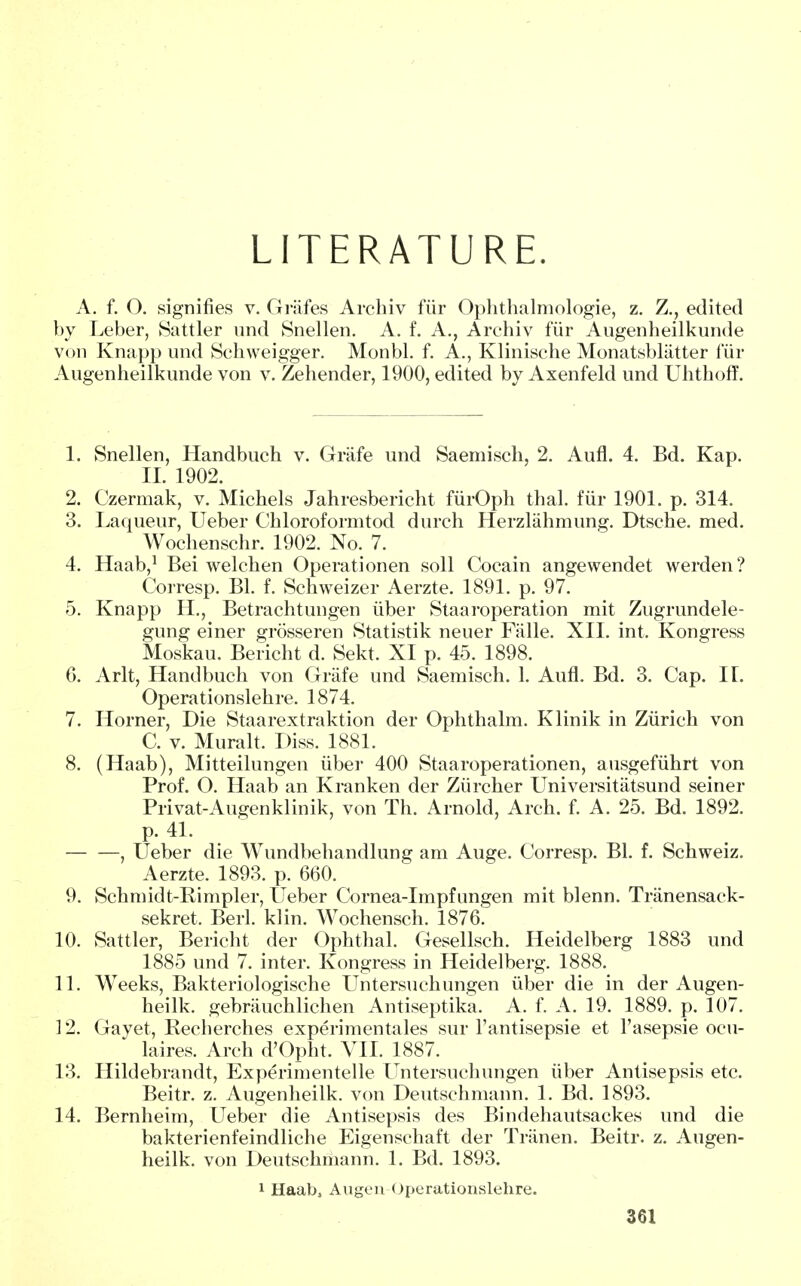 LITERATURE. A. f. O. signifies v. Grafes Archiv fiir Ophthalmologie, z. Z., edited by Leber, Sattler und Snellen. A. f. A., Archiv fiir Angenheilkunde von Knapp und Schweigger. Monbl. f. A., Klinische Monatsblatter fur Augenheilkunde von v. Zehender, 1900, edited by Axenfeld und Uhthoff. 1. Snellen, Handbuch v. Grafe und Saemisch, 2. Aufl. 4. Bd. Kap. II. 1902. 2. Czermak, v. Michels Jahresbericht fiirOph thai, fiir 1901. p. 314. 3. Laqueur, Ueber Chloroformtod durch Herzliihmung. Dtsche. med. Wochenschr. 1902. No. 7. 4. Haab,1 Bei welchen Operationen soli Cocain angewendet werden? Corresp. Bl. f. Schweizer Aerzte. 1891. p. 97. 5. Knapp H., Betrachtungen iiber Staaroperation mit Zugrundele- gung einer grosseren Statistik neuer Falle. XII. int. Kongress Moskau. Bericht d. Sekt. XI p. 45. 1898. 0. Arlt, Handbuch von Grafe und Saemisch. 1. Aufl. Bd. 3. Cap. IT. Opera tionslehre. 1874. 7. Horner, Die Staarextraktion der Ophthalm. Klinik in Zurich von C. v. Muralt. Diss. 1881. 8. (Haab), Mitteilungen iiber 400 Staaroperationen, ausgefiihrt von Prof. O. Haab an Kranken der Ziircher Universitatsund seiner Privat-Augenklinik, von Th. Arnold, Arch. f. A. 25. Bd. 1892. p. 41. , TJeber die Wundbehandlung am Auge. Corresp. Bl. f. Schweiz. Aerzte. 1893. p. 660. 9. Schmidt-Bimpler, TJeber Cornea-Impfungen mit blenn. Tranensack- sekret. Berl. klin. Wochensch. 1876. 10. Sattler, Bericht der Ophthal. Gesellsch. Heidelberg 1883 und 1885 und 7. inter. Kongress in Heidelberg. 1888. 11. Weeks, Bakteriologische TJntersuchungen iiber die in der Augen- heilk. gebrauchlichen Antiseptika. A. f. A. 19. 1889. p. 107. 12. Gayet, Recherches experimentales sur l'antisepsie et l'asepsie ocu- laires. Arch d'Opht. VII. 1887. 13. Hildebrandt, Experimentelle Untersuchungen iiber Antisepsis etc. Beitr. z. Augenheilk. von Deutschmann. 1. Bd. 1893. 14. Bernheim, Ueber die Antisepsis des Bindehautsackes und die bakterienfeindliche Eigenschaft der Trtinen. Beitr. z. Augen- heilk. von Deutschmann. 1. Bd. 1893. 1 Haab, Augen Operationslehre.