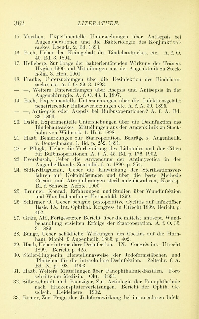 15. Marthen, Experimentelle Untersuchungen iiber Antisepsis bei Augenoperationen und die Bakteriologie des Konjunktival- sackes. Ebenda. 2. Bd. 1893. 16. Bach, Ueber den Keimgehalt des Bindehautsackes, etc. A. f. O. 40. Bd. 3. 1894. 17. Helleberg, Zur Frage der bakterientotenden Wirkung der Triinen. Hygiea 1900 und Mitteilungen aus der Augenklinik zu Stock- holm. 3. Heft. 1901. 18. Franke, Untersuchungen iiber die Desinfektion des Bindehaut- sackes etc. A. f. O. 39. 3. 1893. — —, Weitere Untersuchungen iiber Asepsis und Antisepsis in der Augenchirurgie. A. f. O. 43. 1. 1897. 19. Bach, Experimentelle Untersuchungen iiber die Infektionsgefahr penetrierender Bulbusverletzungen etc. A. f. A. 30. 1895. — —, Antisepsis oder Asepsis bei Bulbusoperationen? A. f. A. Bd. 33. 1896. 20. Dalen, Experimentelle Untersuchungen iiber die Desinfektion des Bindehautsackes. Mitteilungen aus der Augenklinik zu Stock- holm von Widmark. 1. Heft. 1898. 21. Haab, Bemerkungen zur Staaroperation. Beitrage z. Augenheilk. v. Deutschmann. 1. Bd. p. 252. 1891. 22. v. Pflugk, Ueber die Vorbereitung des Lidrandes und der Cilien fur Bulbusoperationen. A. f. A. 45. Bd. p. 176. 1902. 23. Eversbusch, Ueber die Anwendung der Antimycotica in der Augenheilkunde. Zentralbl. f. A. 1890. p. 354. 24. Sidler-Huguenin, Ueber die Einwirkung der Sterilisationsver- fahren auf Kokainlosungen und iiber die beste Methode Cocain- und Atropinlosungen steril aufzubewahren. Korresp. Bl. f. Schweiz. Aerzte. 1900. 25. Brunner, Konrad, Erfahrungen und Studien iiber Wundinfektion und Wundbehandlung. Frauenfeld. 1899. 26. Schirmer O., Ueber benigne postoperative Cyclitis auf infektioser Basis. IX. Int. Ophthal. Kongress in Utrecht 1899. Bericht p. 402. 27. Grafe, Alf., Fortgesetzter Bericht iiber die mittelst antisept. Wund- behandlung erzielten Erfolge der Staaroperation. A. f. O. 35. 3. 1889. 28. Bunge, Ueber schadliche Wirkungen des Cocains auf die Horn- haut. Monbl. f. Augenheilk. 1885. p. 402. 29. Haab, Ueber intraoculare Desinfection. IX. Congres int.. Utrecht 1899. Bericht p. 425. 30. Sidler-Huguenin, Herstellungsweise der Jodoformstiibchen und -Pliittchen fur die intraokulare Desinfektion. Zeitschr. f. A. Bd. X. p. 108. 1903. 31. Haab, Weitere Mitteilungen iiber Panophthalmie-Bazillen. Fort- schritte der Medizin. Okt. 1891. 32. Silberschmidt und Baenziger, Zur Aetiologie der Panophthalmie nach Hackensplitterverletzungen. Bericht der Ophth. Ge- sellsch. Heidelberg. 1902. 33. Homer, Zur Frage der Jodoformwirkung bei intraocularen Infek